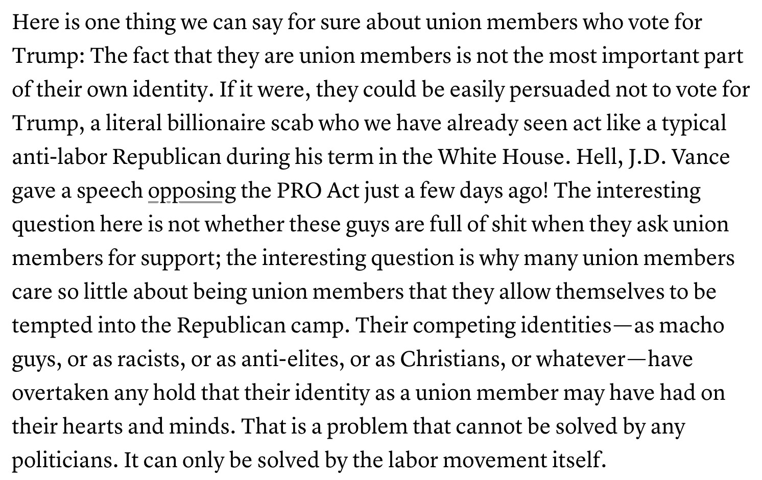 Text:
Here is one thing we can say for sure about union members who vote for Trump: The fact that they are union members is not the most important part of their own identity. If it were, they could be easily persuaded not to vote for Trump, a literal billionaire scab who we have already seen act like a typical anti-labor Republican during his term in the White House. Hell, J.D. Vance gave a speech opposing the PRO Act just a few days ago! The interesting question here is not whether these guys are full of shit when they ask union members for support; the interesting question is why many union members care so little about being union members that they allow themselves to be tempted into the Republican camp. Their competing identities — as macho guys, or as racists, or as anti-elites, or as Christians, or whatever — have overtaken any hold that their identity as a union member may have had on their hearts and minds. That is a problem that cannot be solved by any politicians. It can only be solved by the labor movement itself.