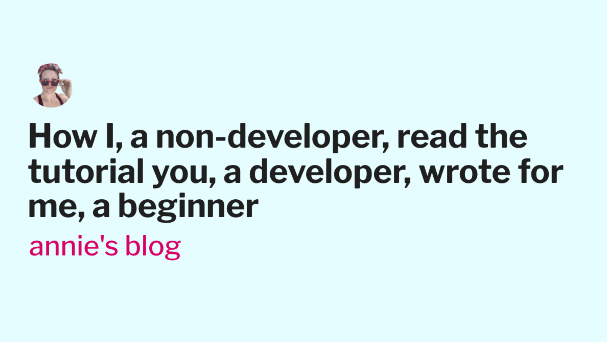 Link Preview: 
How I, a non-developer, read the tutorial you, a developer, wrote for me, a beginner - annie's blog: “Hello! I am a developer. Here is my relevant experience: I code in Hoobijag and sometimes jabbernocks and of course ABCDE++++ (but never ABCDE+/^+ are you kidding? ha!)  and I like working with ...