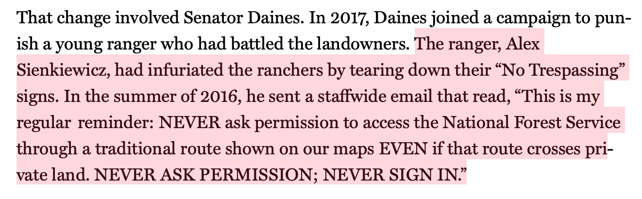 Text:
The ranger, Alex Sienkiewicz, had infuriated the ranchers by tearing down their “No Trespassing” signs. In the summer of 2016, he sent a staffwide email that read, “This is my regular  reminder: NEVER ask permission to access the National Forest Service through a traditional route shown on our maps EVEN if that route crosses private land. NEVER ASK PERMISSION; NEVER SIGN IN.”