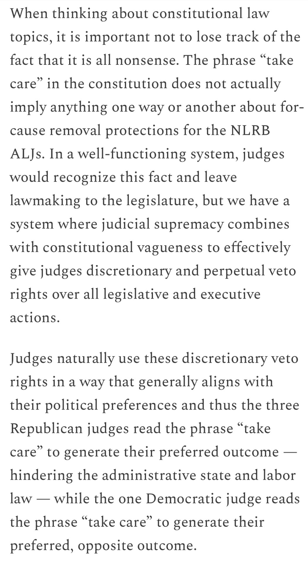 Text:
When thinking about constitutional law topics, it is important not to lose track of the fact that it is all nonsense. The phrase “take care” in the constitution does not actually imply anything one way or another about for-cause removal protections for the NLRB ALJs. In a well-functioning system, judges would recognize this fact and leave lawmaking to the legislature, but we have a system where judicial supremacy combines with constitutional vagueness to effectively give judges discretionary and perpetual veto rights over all legislative and executive actions.
Judges naturally use these discretionary veto rights in a way that generally aligns with their political preferences and thus the three Republican judges read the phrase “take care” to generate their preferred outcome — hindering the administrative state and labor law — while the one Democratic judge reads the phrase “take care” to generate their preferred, opposite outcome.