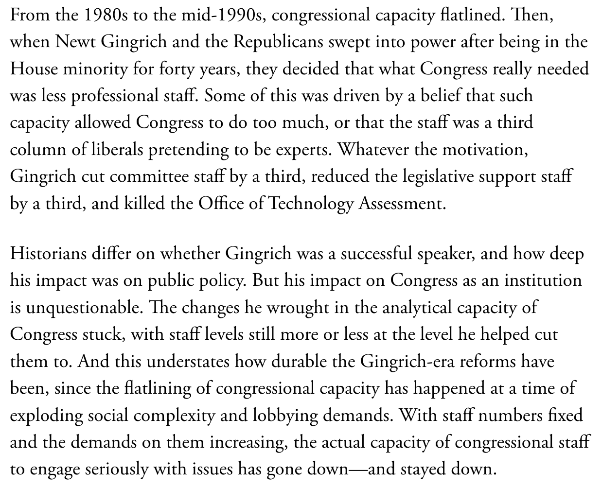 Text:

From the 1980s to the mid-1990s, congressional capacity flatlined. Then, when Newt Gingrich and the Republicans swept into power after being in the House minority for forty years, they decided that what Congtess really needed was less professional staff. Some of this was driven by a belief that such capacity allowed Congress to do too much, or that the staff was a third column of liberals pretending to be experts. Whatever the motivation, Gingrich cut committee staff by a third, reduced the legislative support staff by a third, and killed the Office of Technology Assessment.

Historians differ on whether Gingrich was a successful speaker, and how deep his impact was on public policy. But his impact on Congress as an institution is unquestionable. The changes he wrought in the analytical capacity of Congress stuck, with staff levels still more or less at the level he helped cut them to. And this understates how durable the Gingrich-era reforms have been, since the flatlining of congressional capacity has happened at a time of exploding social complexity and lobbying demands. With staff numbers fixed and the demands on them increasing, the actual capacity of congressional staff to engage seriously with issues has gone down—and stayed down. 