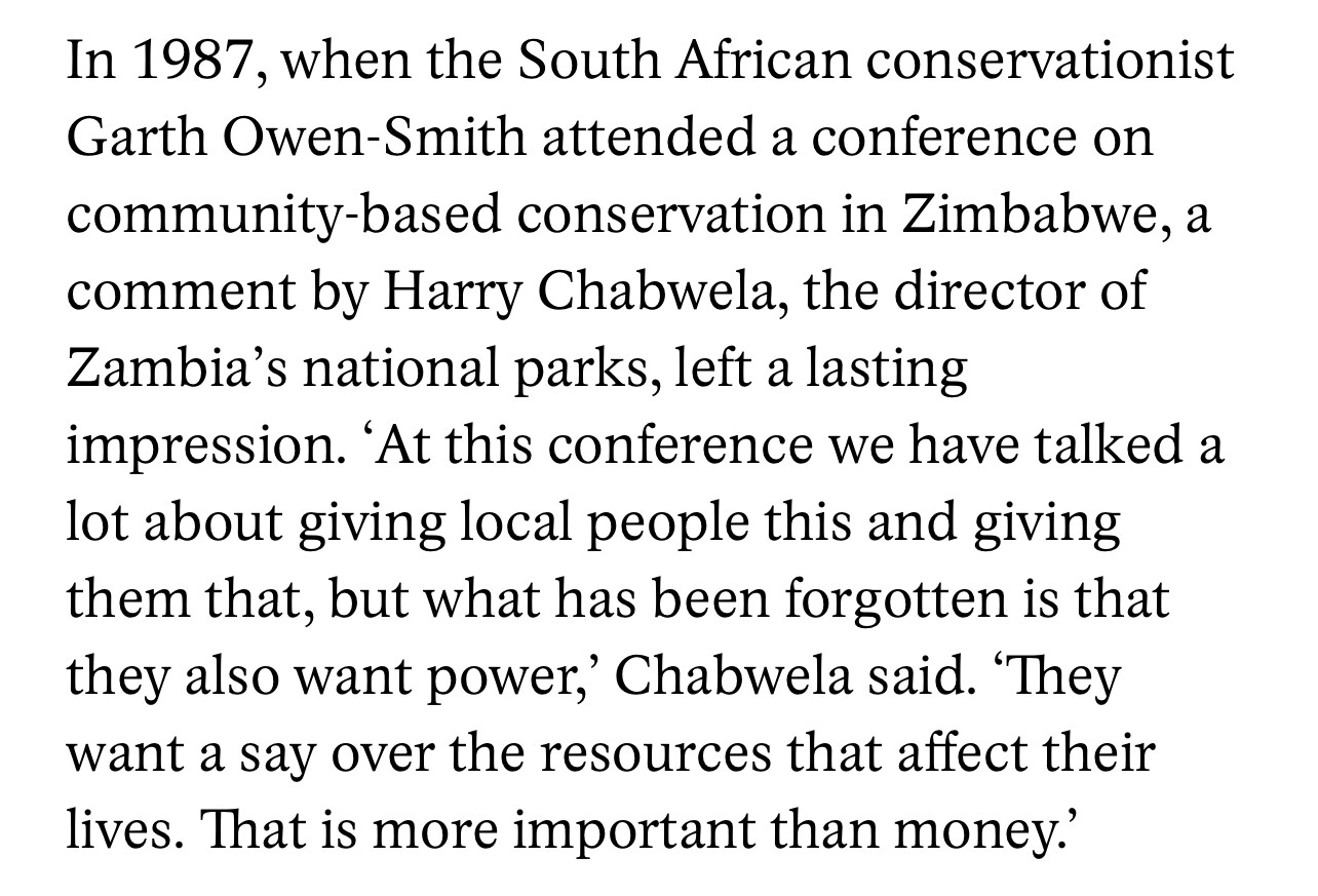 In 1987, when the South African conservationist Garth Owen-Smith attended a conference on community-based conservation in Zimbabwe, a comment by Harry Chabwela, the director of Zambia's national parks, left a lasting impression. 'At this conference we have talked a lot about giving local people this and giving them that, but what has been forgotten is that they also want power,' Chabwela said.