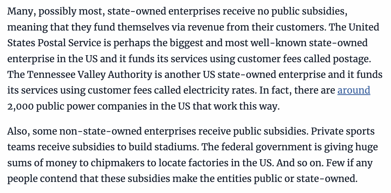 Many, possibly most, state-owned enterprises receive no public subsidies, meaning that they fund themselves via revenue from their customers. The United States Postal Service is perhaps the biggest and most well-known state-owned enterprise in the US and it funds its services using customer fees called postage.
The Tennessee Valley Authority is another US state-owned enterprise and it funds its services using customer fees called electricity rates. In fact, there are around 2,000 public power companies in the US that work this way.
Also, some non-state-owned enterprises receive public subsidies. Private sports teams receive subsidies to build stadiums. The federal government is giving huge sums of money to chipmakers to locate factories in the US. And so on. Few if any people contend that these subsidies make the entities public or state-owned.