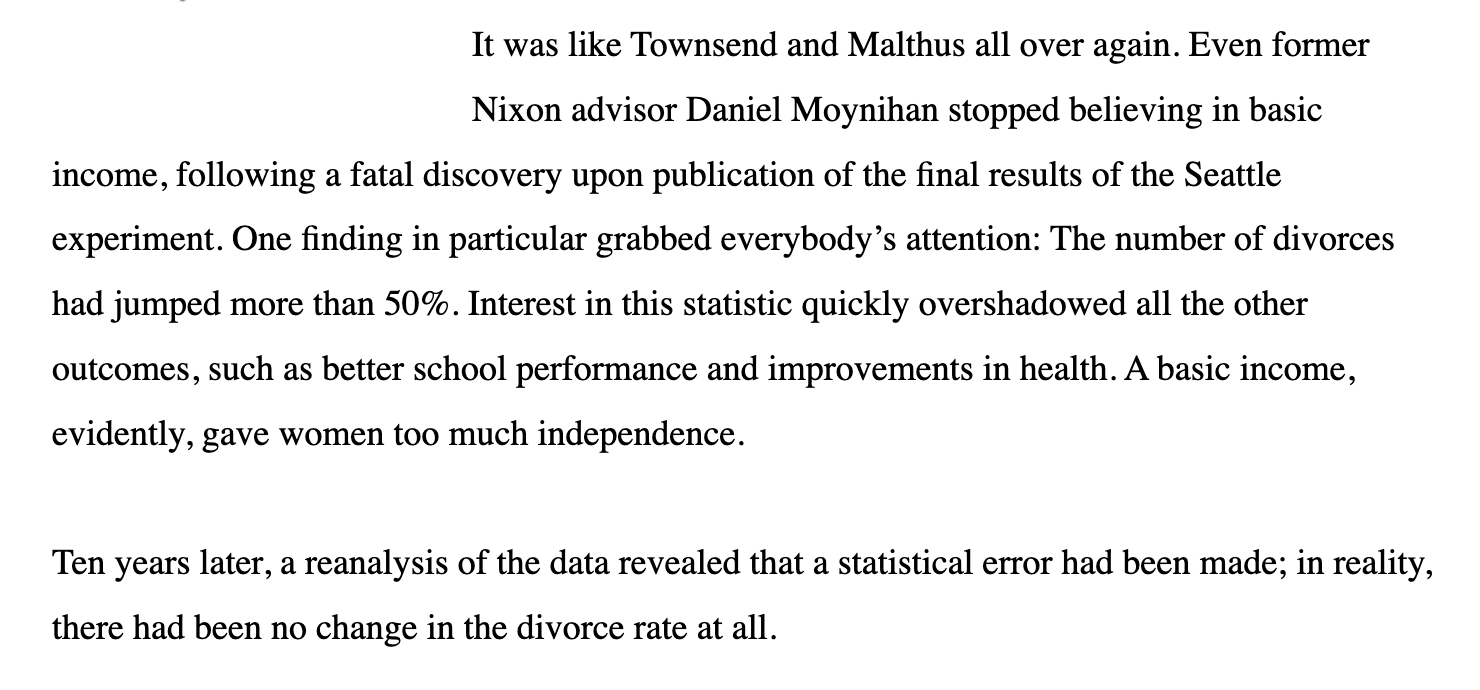 Text:
It was like Townsend and Malthus all over again. Even former
Nixon advisor Daniel Moynihan stopped believing in basic income, following a fatal discovery upon publication of the final results of the Seattle experiment. One finding in particular grabbed everybody’s attention: The number of divorces had jumped more than 50%. Interest in this statistic quickly overshadowed all the other outcomes, such as better school performance and improvements in health. A basic income, evidently, gave women too much independence. Ten years later, a reanalysis of the data revealed that a statistical error had been made; in reality, there had been no change in the divorce rate at all.