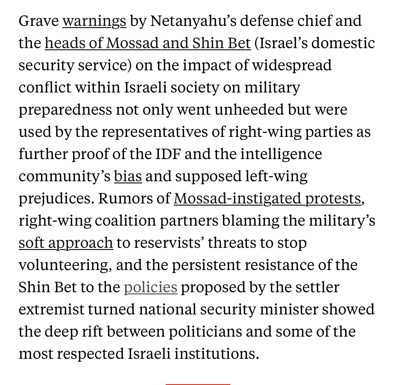 Text:
Grave warnings by Netanyahu's defense chief and the heads of Mossad and Shin Bet (Israel's domestic security service) on the impact of widespread conflict within Israeli society on military preparedness not only went unheeded but were used by the representatives of right-wing parties as further proof of the IDF and the intelligence community's bias and supposed left-wing prejudices. Rumors of Mossad-instigated protests, right-wing coalition partners blaming the military's soft approach to reservists threats to stop volunteering, and the persistent resistance of the Shin Bet to the policies proposed by the settler extremist turned national security minister showed the deep rift between politicians and some of the most respected Israeli institutions.