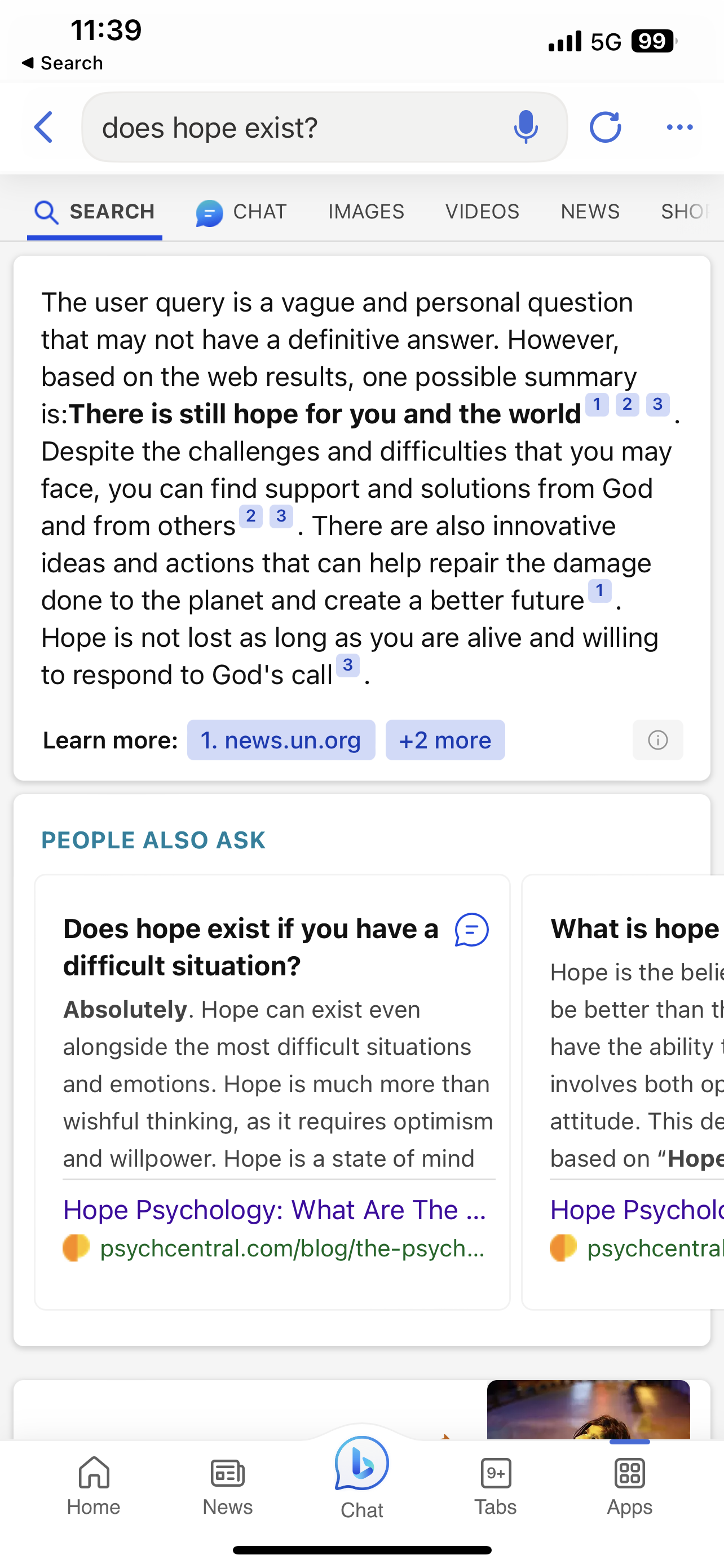 screenshot of Bing responding to “does hope exist?” with a rather religiously inflected yes.
Text:
The user query is a vague and personal question that may not have a definitive answer. However, based on the web results, one possible summary is:There is still hope for you and the world.
Despite the challenges and difficulties that you may face, you can find support and solutions from God and from others. There are also innovative ideas and actions that can help repair the damage done to the planet and create a better future. Hope is not lost as long as you are alive and willing to respond to God's call.