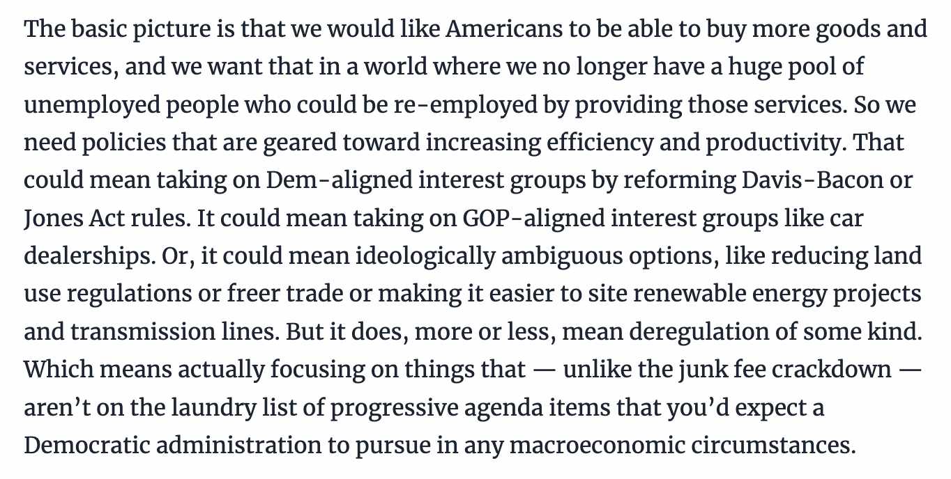 Text:
The basic picture is that we would like Americans to be able to buy more goods and services, and we want that in a world where we no longer have a huge pool of unemployed people who could be re-employed by providing those services. So we need policies that are geared toward increasing efficiency and productivity. That could mean taking on Dem-aligned interest groups by reforming Davis-Bacon or Jones Act rules. It could mean taking on GOP-aligned interest groups like car dealerships. Or, it could mean ideologically ambiguous options, like reducing land use regulations or freer trade or making it easier to site renewable energy projects and transmission lines. But it does, more or less, mean deregulation of some kind. Which means actually focusing on things that — unlike the junk fee crackdown — aren’t on the laundry list of progressive agenda items that you’d expect a Democratic administration to pursue in any macroeconomic circumstances.