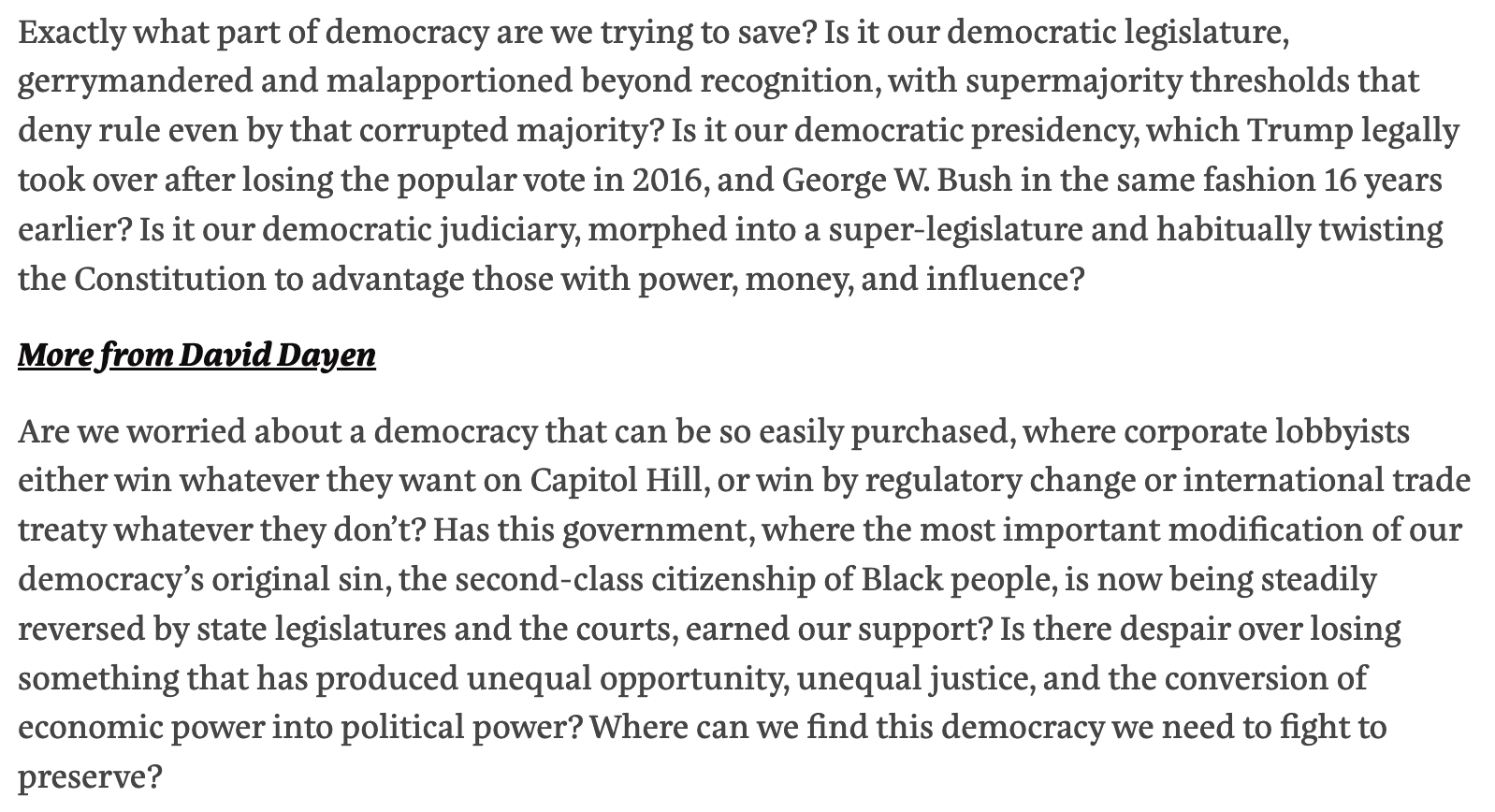 Text:
Exactly what part of democracy are we trying to save? Is it our democratic legislature, gerrymandered and malapportioned beyond recognition, with supermajority thresholds that deny rule even by that corrupted majority? Is it our democratic presidency, which Trump legally took over after losing the popular vote in 2016, and George W. Bush in the same fashion 16 years earlier? Is it our democratic judiciary, morphed into a super-legislature and habitually twisting the Constitution to advantage those with power, money, and influence?
Are we worried about a democracy that can be so easily purchased, where corporate lobbyists either win whatever they want on Capitol Hill, or win by regulatory change or international trade treaty whatever they don’t? Has this government, where the most important modification of our democracy’s original sin, the second-class citizenship of Black people, is now being steadily reversed by state legislatures and the courts, earned our support? Is there despair over losing something that has produced unequal opportunity, unequal justice, and the conversion of economic power into political power? Where can we find this democracy we need to fight to preserve?