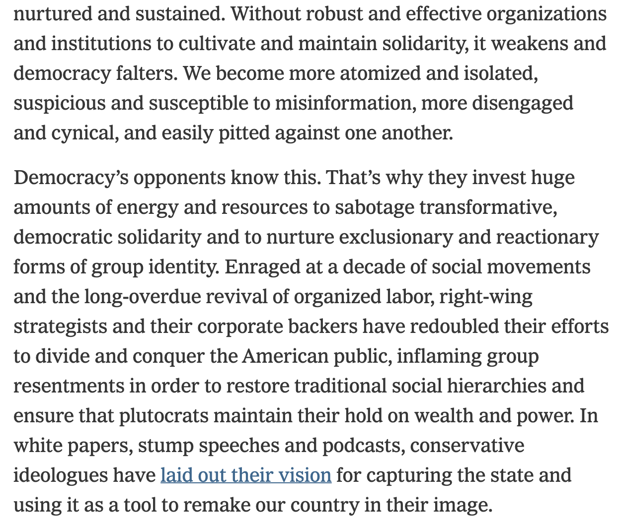 Text:
Without robust and effective organizations and institutions to cultivate and maintain solidarity, it weakens and democracy falters. We become more atomized and isolated, suspicious and susceptible to misinformation, more disengaged and cynical, and easily pitted against one another.
Democracy’s opponents know this. That’s why they invest huge amounts of energy and resources to sabotage transformative, democratic solidarity and to nurture exclusionary and reactionary forms of group identity. Enraged at a decade of social movements and the long-overdue revival of organized labor, right-wing strategists and their corporate backers have redoubled their efforts to divide and conquer the American public, inflaming group resentments in order to restore traditional social hierarchies and ensure that plutocrats maintain their hold on wealth and power. In white papers, stump speeches and podcasts, conservative ideologues have laid out their vision for capturing the state and using it as a tool to remake our country in their image.