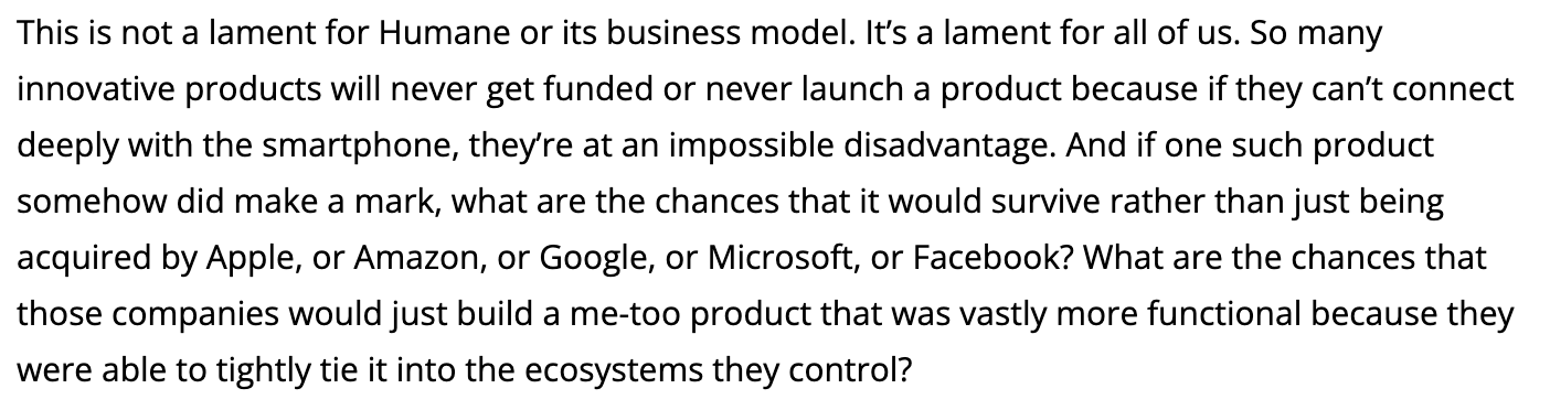 Text:
This is not a lament for Humane or its business model. It's a lament for all of us. So many innovative products will never get funded or never launch a product because if they can't connect deeply with the smartphone, they're at an impossible disadvantage. And if one such product somehow did make a mark, what are the chances that it would survive rather than just being acquired by Apple, or Amazon, or Google, or Microsoft, or Facebook? What are the chances that those companies would just build a me-too product that was vastly more functional because they were able to tightly tie it into the ecosystems they control?