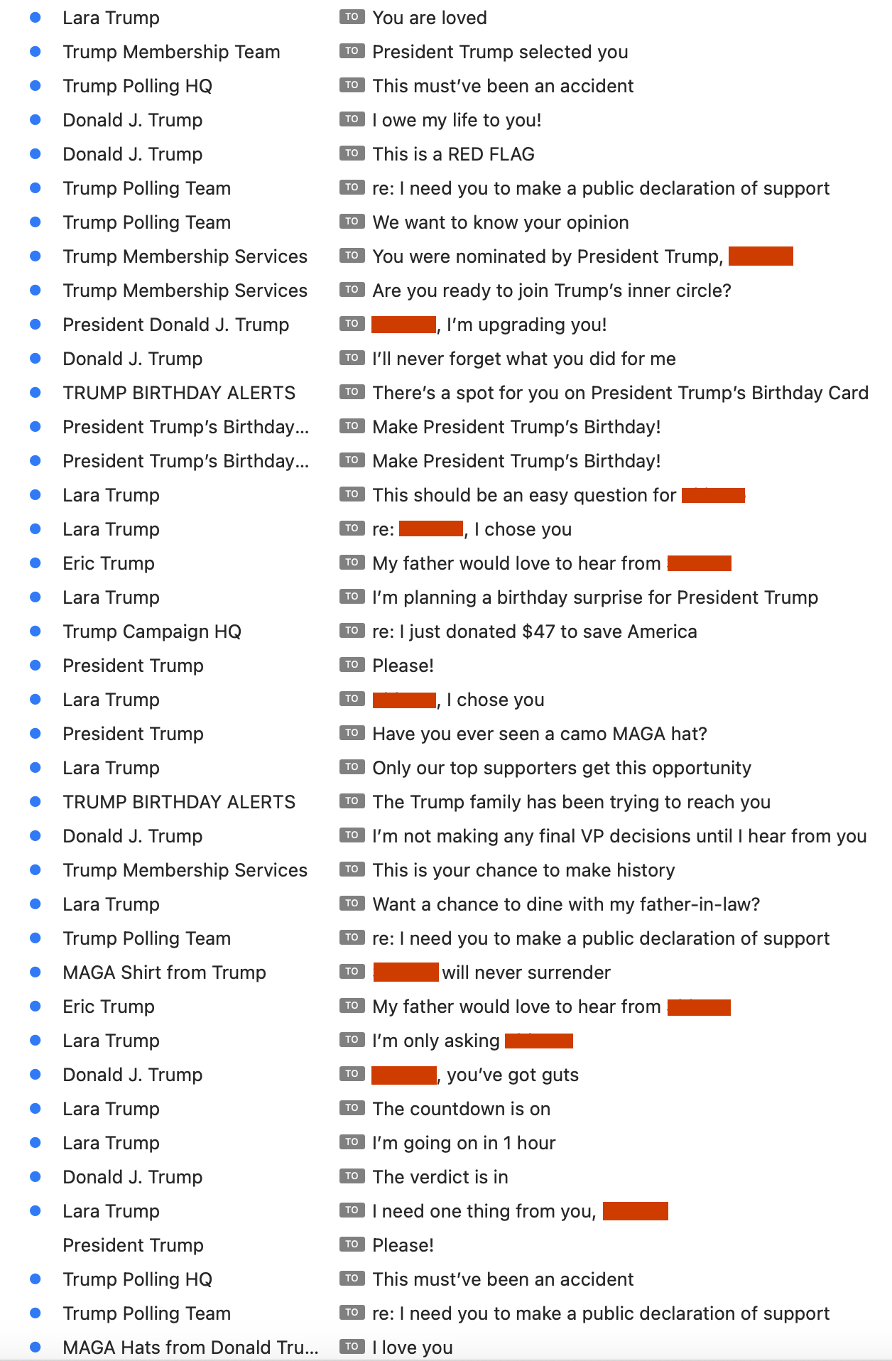 Screnshot of e-mails from the last few days, transcribed here as <sender>: <subject>
A bit abridged to fit here.
Lara Trump: You are loved
Trump Membership Team: President Trump selected you
Donald J. Trump: I owe my life to you!
Donald J. Trump: This is a RED FLAG
Trump Polling Team: re: I need you to make a public declaration of support
Trump Membership Services: Are you ready to join Trump's inner circle?
President Donald J. Trump: I, I'm upgrading you!
Donald J. Trump: I'll never forget what you did for me
Lara Trump: re: _____, I chose you
Eric Trump: My father would love to hear from _____
President Trump: Please!
Lara Trump: _____, I chose you
President Trump: Have you ever seen a camo MAGA hat?
Lara Trump: Only our top supporters get this opportunity
TRUMP BIRTHDAY ALERTS: The Trump family has been trying to reach you
Donald J. Trump: I'm not making any final VP decisions until I hear from you
Trump Membership Services: This is your chance to make history
Lara Trump: Want a chance to dine with my father-in-law?
Trump Polling Team: re: I need you to make a public declaration of support
Eric Trump: My father would love to hear from _____
Lara Trump: I'm only asking _____
Donald J. Trump: _____, you've got guts
Lara Trump: The countdown is on
Lara Trump: I need one thing from you, _____ President Trump Please!
Trump Polling Team: re: I need you to make a public declaration of support
MAGA Hats from Donald Tru...: I love you