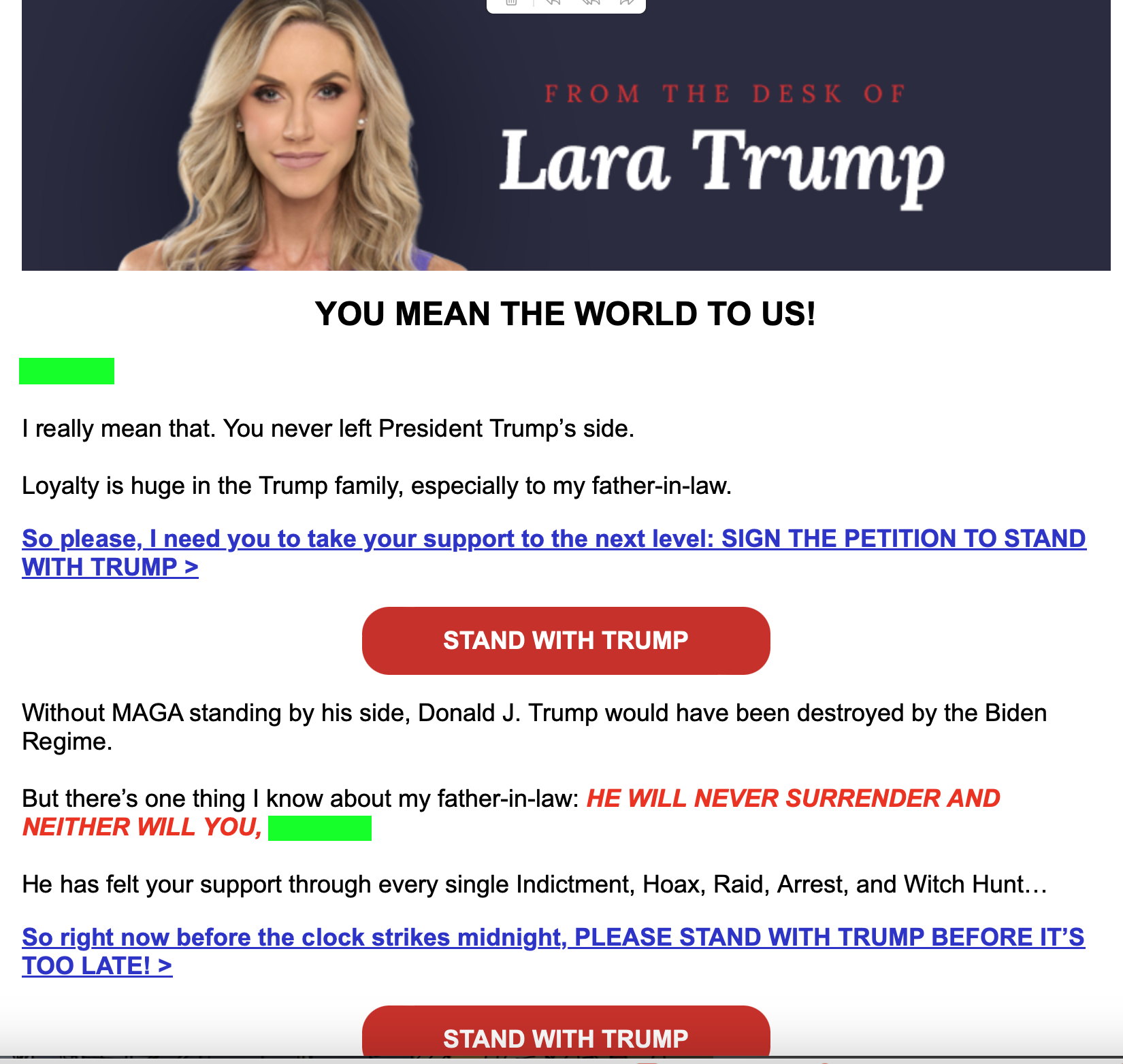 Cleaned-up text from screenshot:
FROM THE DESK OF
Lara Trump
YOU MEAN THE WORLD TO US! I really mean that. You never left President Trump’s side. Loyalty is huge in the Trump family, especially to my father-in-law. So please, I need you to take your support to the next level:
SIGN THE PETITION TO STAND WITH TRUMP
Without MAGA standing by his side, Donald J. Trump would have been destroyed by the Biden Regime. But there’s one thing | know about my father-in-law:
He has felt your support through every single Indictment, Hoax, Raid, Arrest, and Witch Hunt... So right now before the clock strikes midnight
PLEASE STAND WITH TRUMP BEFORE IT’S TOO LATE!