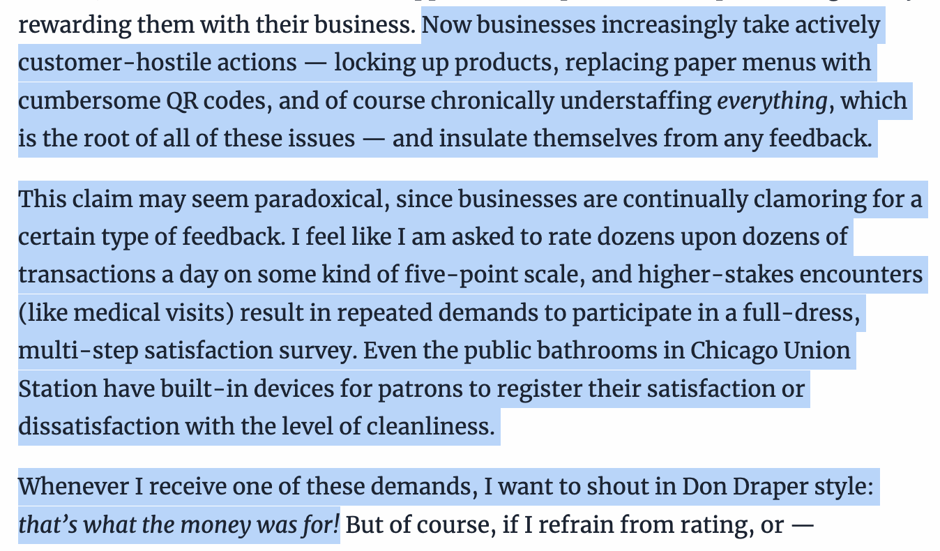 Text:
Now businesses increasingly take actively customer-hostile actions — locking up products, replacing paper menus with cumbersome QR codes, and of course chronically understaffing everything, which is the root of all of these issues — and insulate themselves from any feedback.
This claim may seem paradoxical, since businesses are continually clamoring for a certain type of feedback. I feel like I am asked to rate dozens upon dozens of transactions a day on some kind of five-point scale, and higher-stakes encounters (like medical visits) result in repeated demands to participate in a full-dress, multi-step satisfaction survey. Even the public bathrooms in Chicago Union Station have built-in devices for patrons to register their satisfaction or dissatisfaction with the level of cleanliness.
Whenever I receive one of these demands, I want to shout in Don Draper style: that’s what the money was for!
