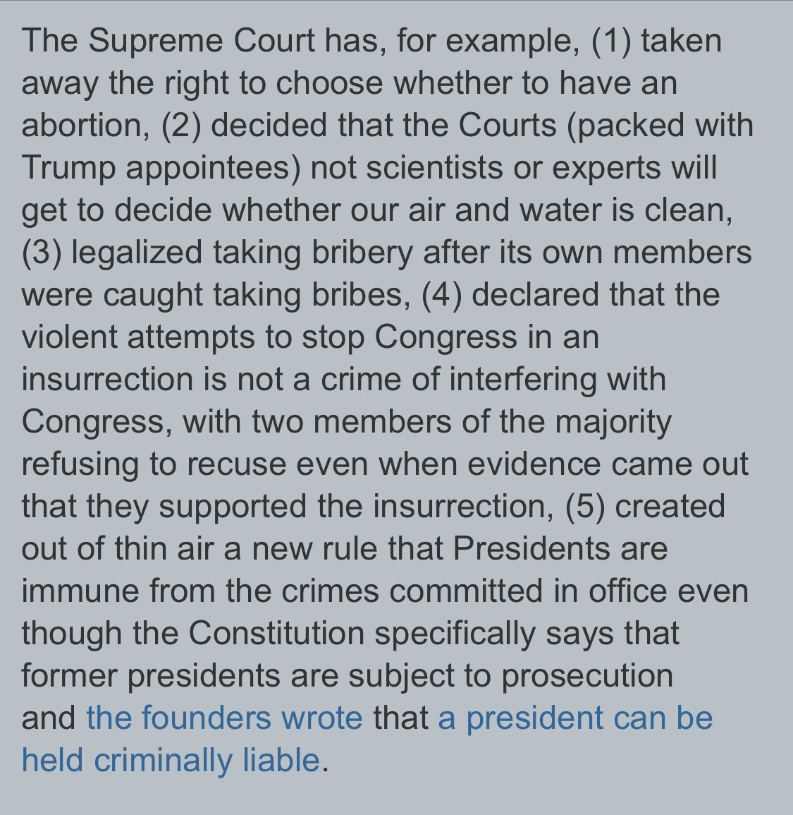 Text:
The Supreme Court has, for example, (1) taken
away the right to choose whether to have an
abortion, (2) decided that the Courts (packed with
Trump appointees) not scientists or experts will
get to decide whether our air and water is clean,
(3) legalized taking bribery after its own members
were caught taking bribes, (4) declared that the
violent attempts to stop Congress in an
insurrection is not a crime of interfering with
Congress, with two members of the majority
refusing to recuse even when evidence came out
that they supported the insurrection, (5) created
out of thin air a new rule that Presidents are
immune from the crimes committed in office even
though the Constitution specifically says that
former presidents are subject to prosecution
and the founders wrote that a president can be
held criminally liable.