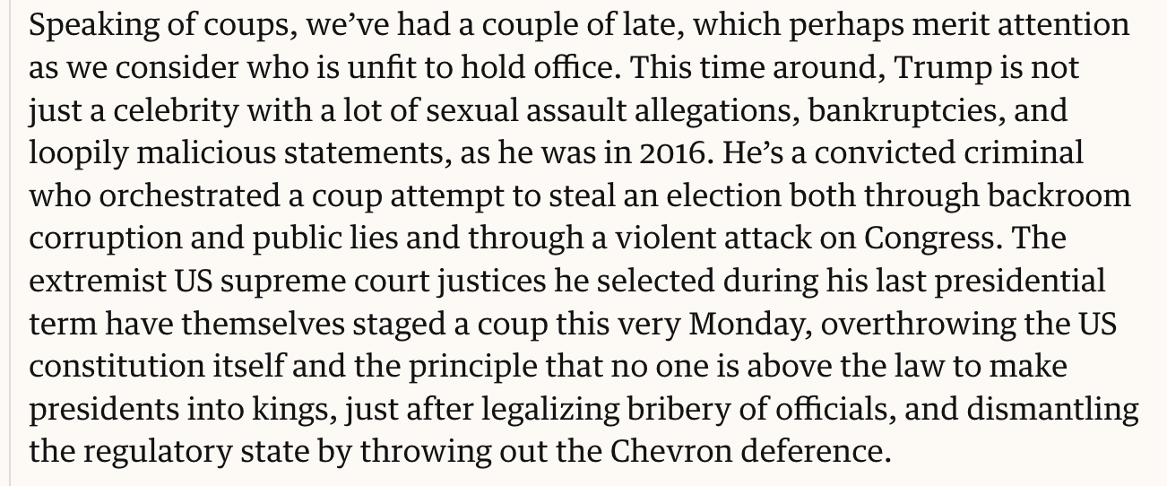 Text:
Speaking of coups, we’ve had a couple of late, which perhaps merit attention as we consider who is unfit to hold office. This time around, Trump is not just a celebrity with a lot of sexual assault allegations, bankruptcies, and loopily malicious statements, as he was in 2016. He’s a convicted criminal who orchestrated a coup attempt to steal an election both through backroom corruption and public lies and through a violent attack on Congress. The extremist US supreme court justices he selected during his last presidential term have themselves staged a coup this very Monday, overthrowing the US constitution itself and the principle that no one is above the law to make presidents into kings, just after legalizing bribery of officials, and dismantling the regulatory state by throwing out the Chevron deference.