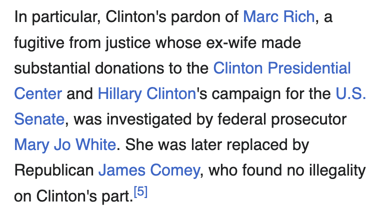 Text:
In particular, Clinton's pardon of Marc Rich, a fugitive from justice whose ex-wife made substantial donations to the Clinton Presidential Center and Hillary Clinton's campaign for the U.S. Senate, was investigated by federal prosecutor Mary Jo White. She was later replaced by Republican James Comey, who found no illegality on Clinton's part.