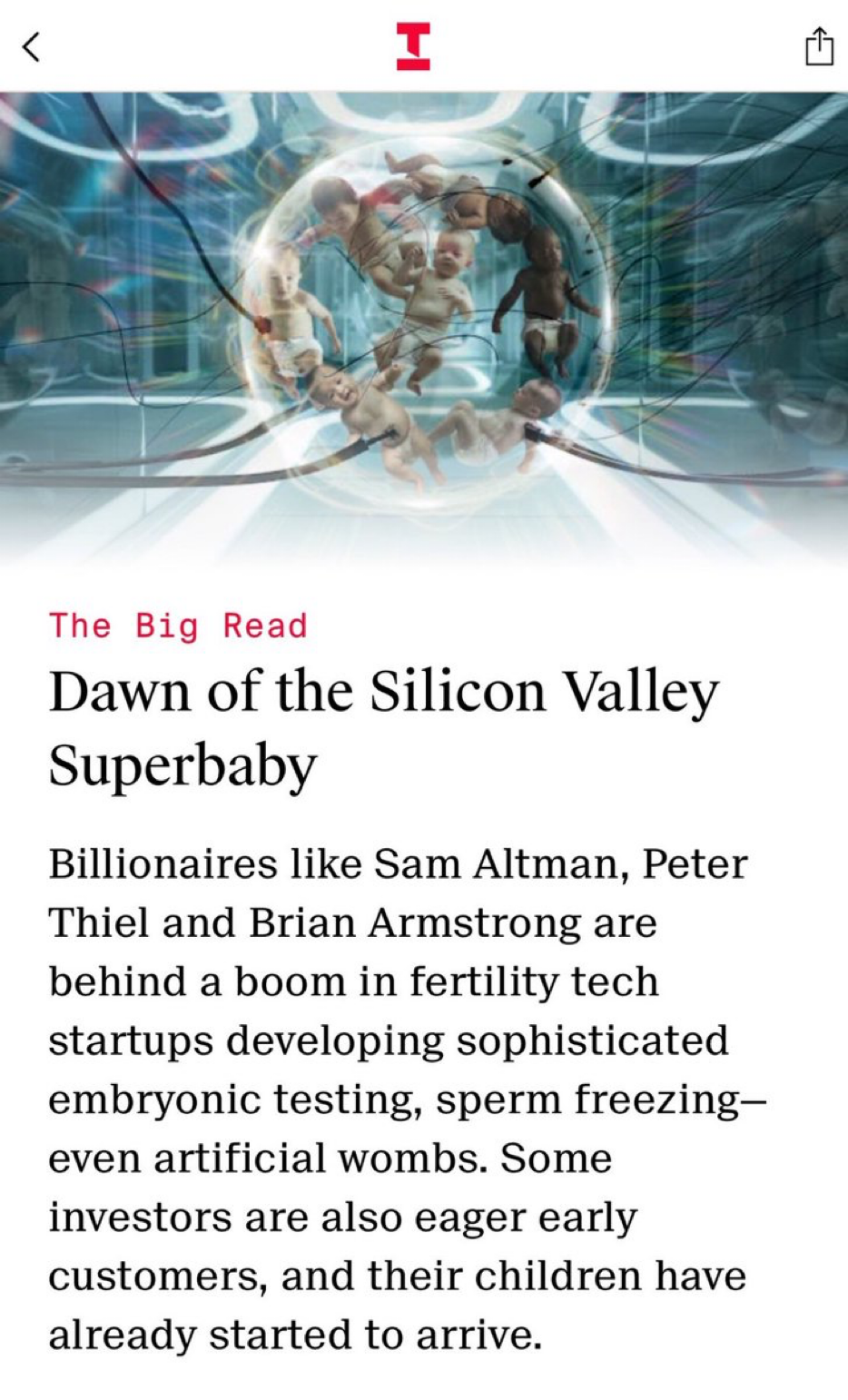 Text:

The Big Read
Dawn of the Silicon Valley
Superbaby

Billionaires like Sam Altman, Peter
Thiel and Brian Armstrong are
behind a boom in fertility tech
startups developing sophisticated
embryonic testing, sperm freezing-
even artificial wombs. Some
investors are also eager early
customers, and their children have
already started to arrive.