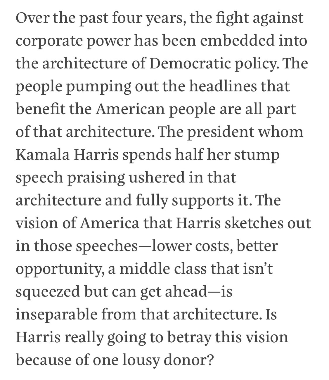 Text:
Over the past four years, the fight against corporate power has been embedded into the architecture of Democratic policy. The people pumping out the headlines that benefit the American people are all part of that architecture. The president whom Kamala Harris spends half her stump speech praising ushered in that architecture and fully supports it. The vision of America that Harris sketches out in those speeches-lower costs, better opportunity, a middle class that isn't squeezed but can get ahead-is inseparable from that architecture. Is Harris really going to betray this vision because of one lousy donor?
