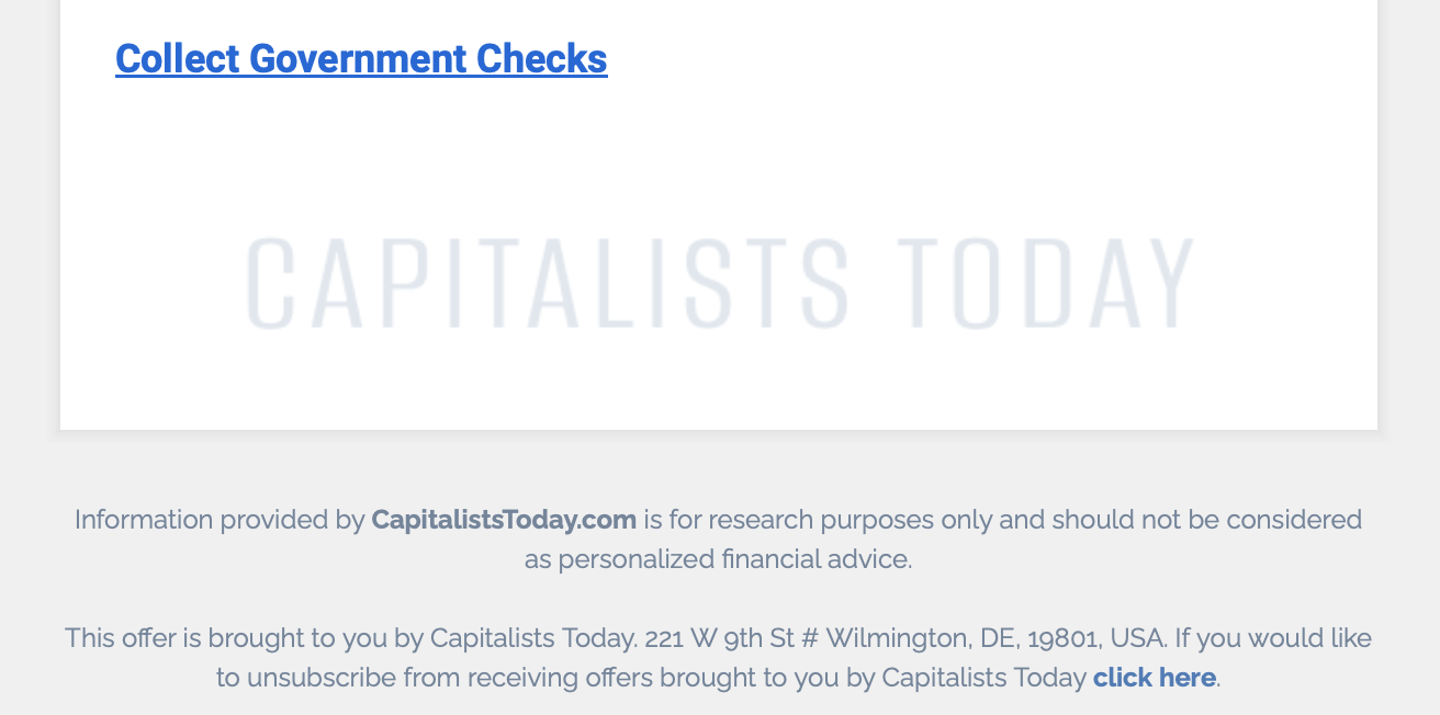 Screenshot of spam e-mail:
Collect Government Checks
CAPITALISTS TODAY
Information provided by CapitalistsToday.com is for research purposes only and should not be considered as personalized financial advice.
This offer is brought to you by Capitalists Today. 221 W gth St # Wilmington, DE, 19801, USA. If you would like to unsubscribe from receiving offers brought to you by Capitalists Today click here.
