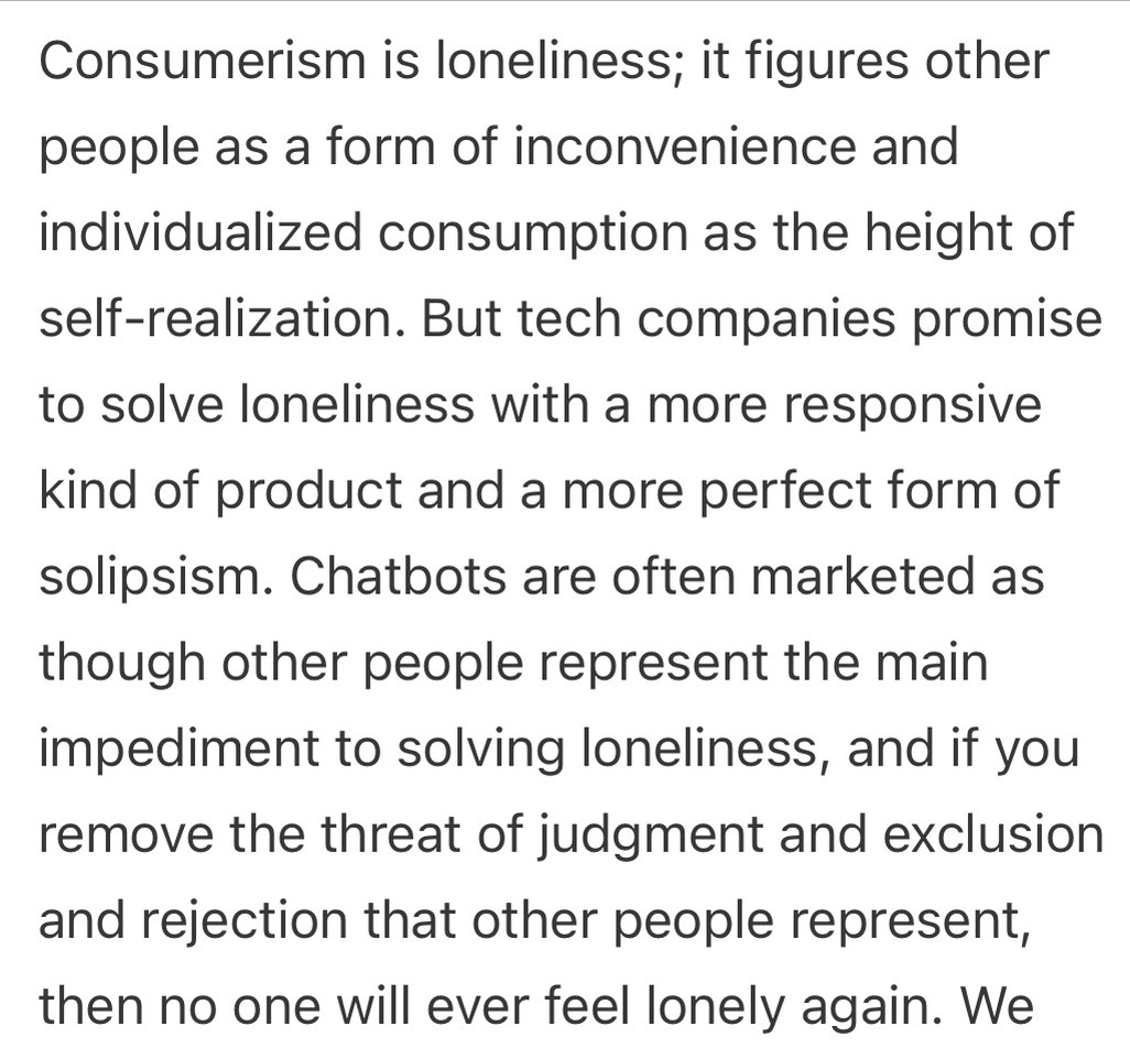 Text:
Consumerism is loneliness; it figures other people as a form of inconvenience and individualized consumption as the height of self-realization. But tech companies promise to solve loneliness with a more responsive kind of product and a more perfect form of solipsism. Chatbots are often marketed as though other people represent the main impediment to solving loneliness, and if you remove the threat of judgment and exclusion and rejection that other people represent, then no one will ever feel lonely again.