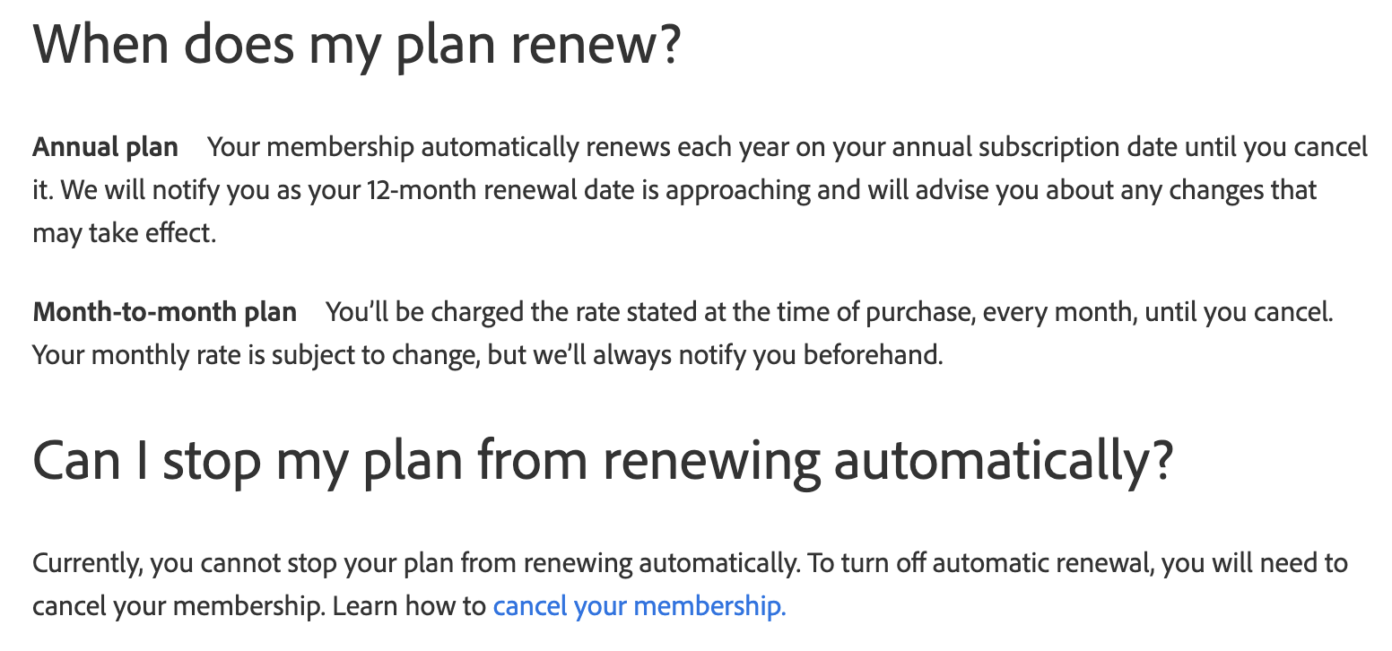 Screenshot from Adobe website, URL https://helpx.adobe.com/manage-account/using/manage-auto-renewal-settings.html
Text:
When does my plan renew?
Annual plan Your membership automatically renews each year on your annual subscription date until you cancel it. We will notify you as your 12-month renewal date is approaching and will advise you about any changes that may take effect.
Month-to-month plan You'll be charged the rate stated at the time of purchase, every month, until you cancel. Your monthly rate is subject to change, but we'll always notify you beforehand.
Can | stop my plan from renewing automatically?
Currently, you cannot stop your plan from renewing automatically. To turn off automatic renewal, you will need to cancel your membership. Learn how to cancel your membership.