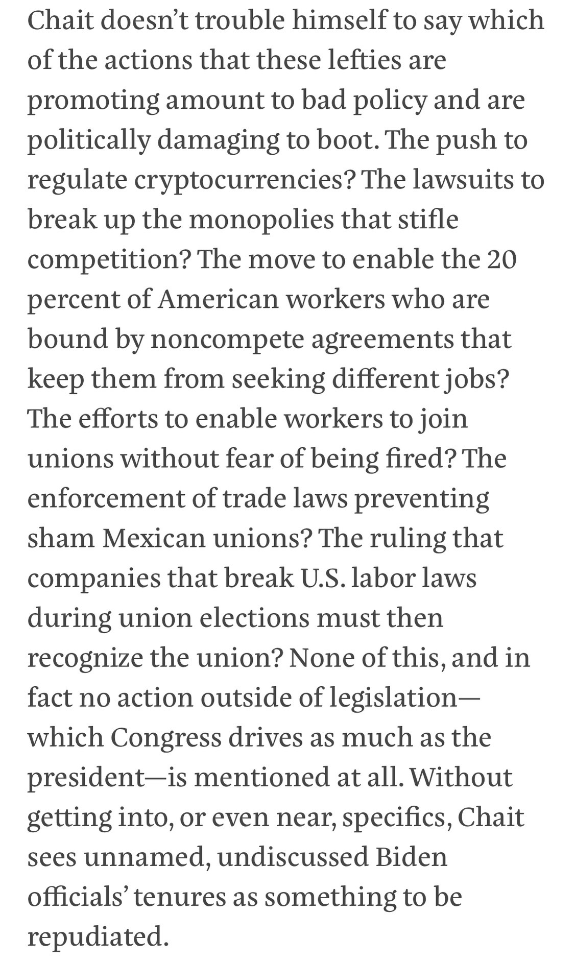 Text:
Chait doesn't trouble himself to say which of the actions that these lefties are promoting amount to bad policy and are politically damaging to boot. The push to regulate cryptocurrencies? The lawsuits to break up the monopolies that stifle competition? The move to enable the 20 percent of American workers who are bound by noncompete agreements that keep them from seeking different jobs?
The efforts to enable workers to join unions without fear of being fired? The enforcement of trade laws preventing sham Mexican unions? The ruling that companies that break U.S. labor laws during union elections must then recognize the union? None of this, and in fact no action outside of legislation-which Congress drives as much as the president-is mentioned at all. Without getting into, or even near, specifics, Chait sees unnamed, undiscussed Biden officials' tenures as something to be repudiated.