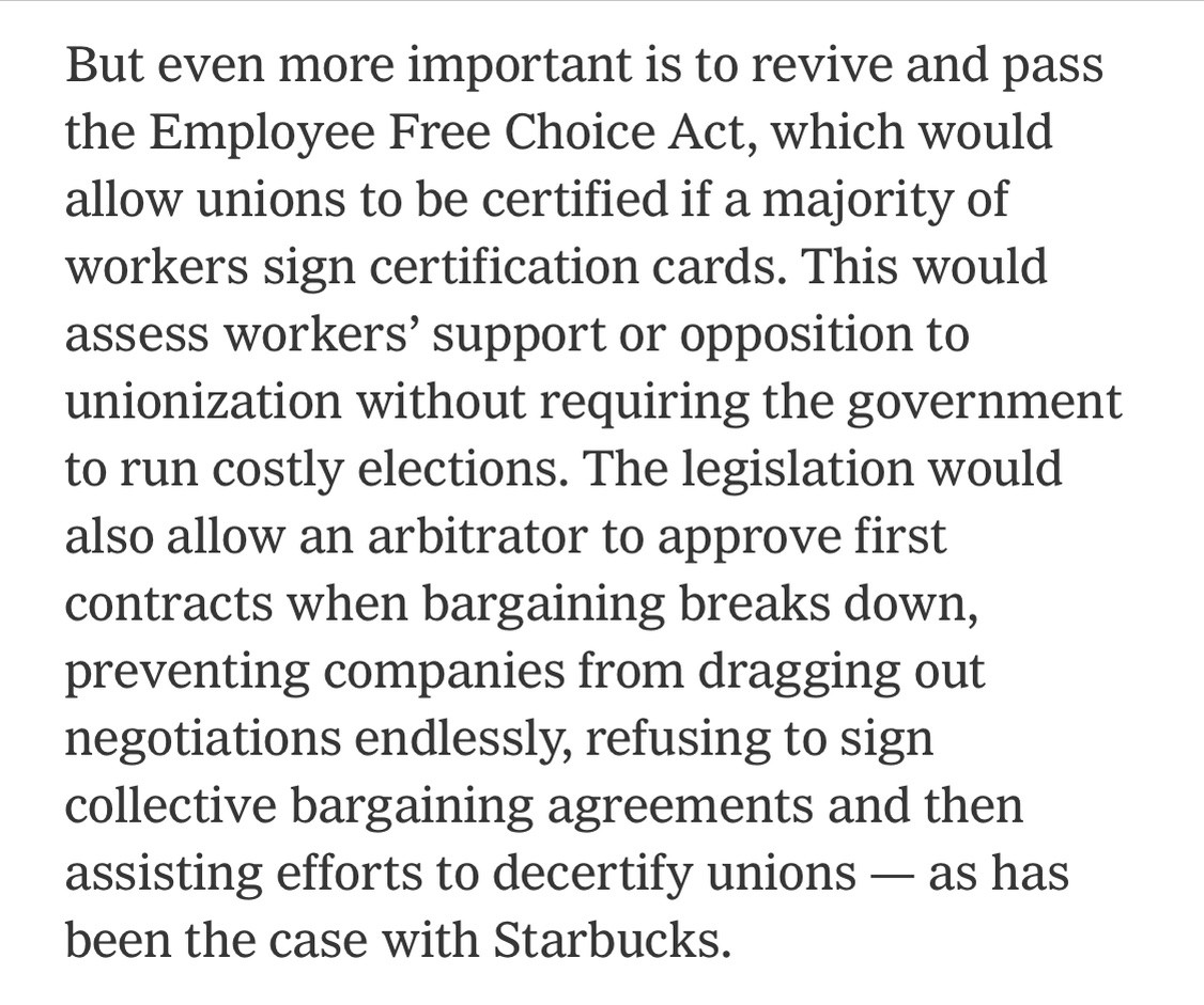 Text:
But even more important is to revive and pass the Employee Free Choice Act, which would allow unions to be certified if a majority of workers sign certification cards. This would assess workers' support or opposition to unionization without requiring the government to run costly elections. The legislation would also allow an arbitrator to approve first contracts when bargaining breaks down, preventing companies from dragging out negotiations endlessly, refusing to sign collective bargaining agreements and then assisting efforts to decertify unions — as has been the case with Starbucks.