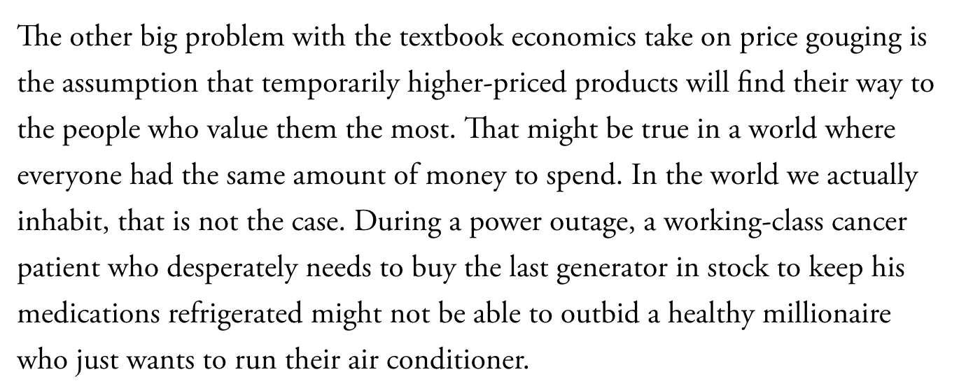 Text:
The other big problem with the textbook economics take on price gouging is the assumption that temporarily higher-priced products will find their way to the people who value them the most. That might be true in a world where everyone had the same amount of money to spend. In the world we actually inhabit, that is not the case. During a power outage, a working-class cancer patient who desperately needs to buy the last generator in stock to keep his medications refrigerated might not be able to outbid a healthy millionaire who just wants to run their air conditioner.
