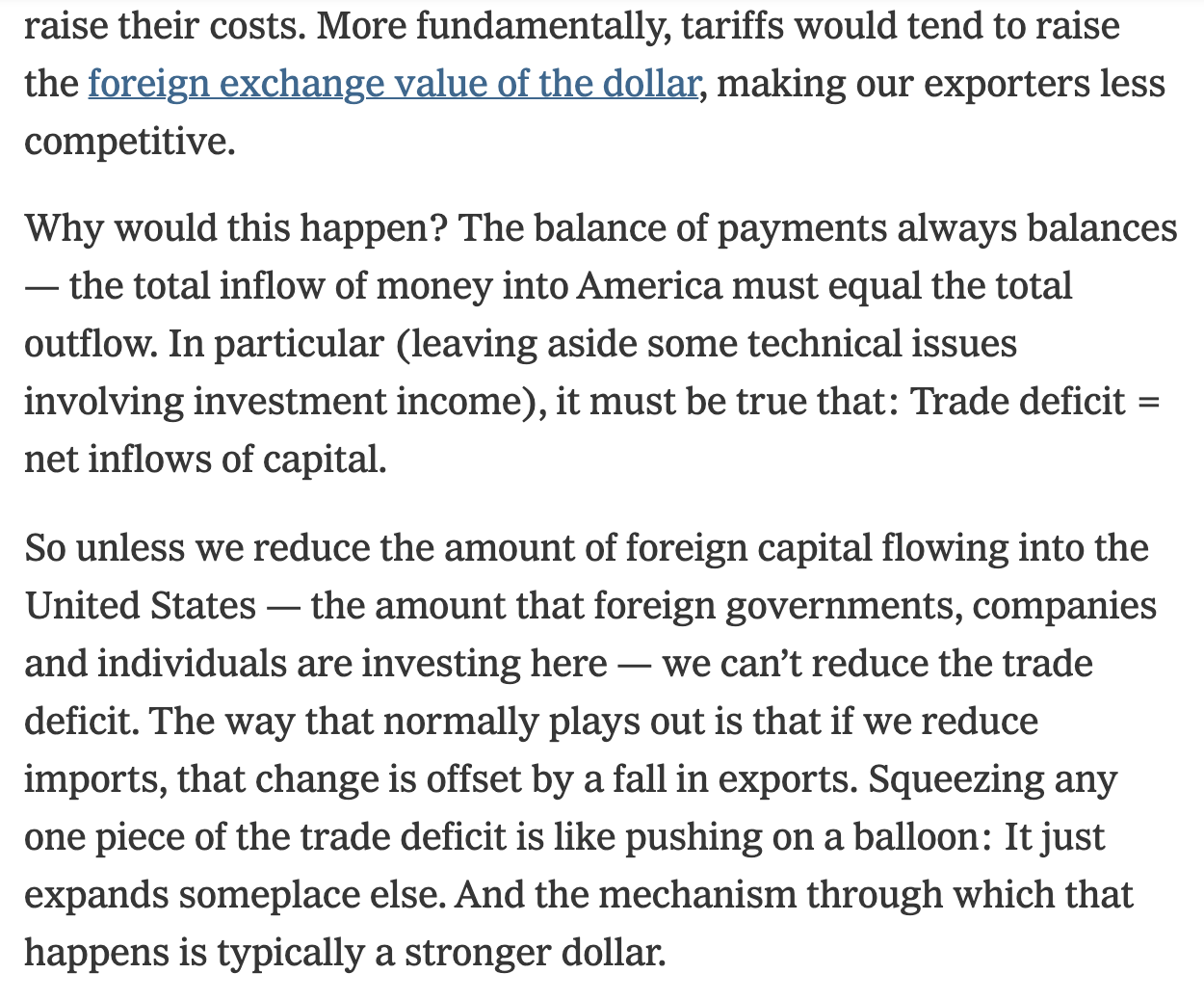 Text:
More fundamentally, tariffs would tend to raise the foreign exchange value of the dollar, making our exporters less competitive.
Why would this happen? The balance of payments always balances
— the total inflow of money into America must equal the total outflow. In particular (leaving aside some technical issues involving investment income), it must be true that: Trade deficit = net inflows of capital.
So unless we reduce the amount of foreign capital flowing into the United States - the amount that foreign governments, companies and individuals are investing here — we can't reduce the trade deficit. The way that normally plays out is that if we reduce imports, that change is offset by a fall in exports. Squeezing any one piece of the trade deficit is like pushing on a balloon: It just expands someplace else. And the mechanism through which that happens is typically a stronger dollar.