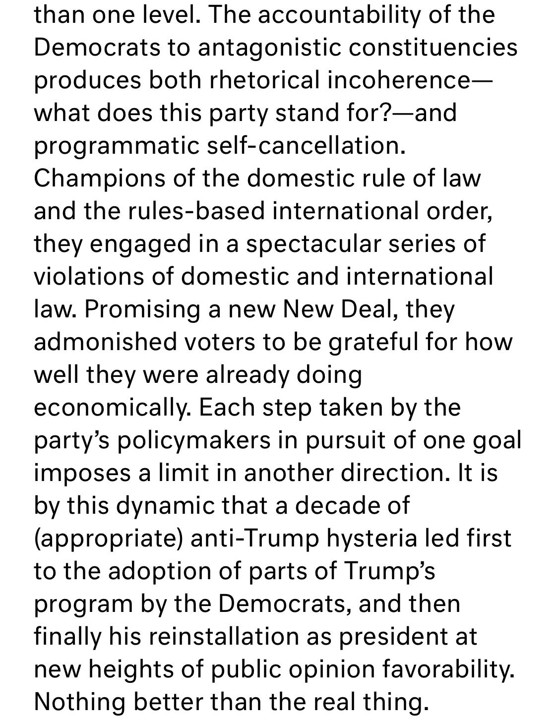 Text:
The accountability of the Democrats to antagonistic constituencies produces both rhetorical incoherence— what does this party stand for?—and programmatic self-cancellation. Champions of the domestic rule of law and the rules-based international order, they engaged in a spectacular series of violations of domestic and international law. Promising a new New Deal, they admonished voters to be grateful for how well they were already doing economically. Each step taken by the party's policymakers in pursuit of one goal imposes a limit in another direction. It is by this dynamic that a decade of (appropriate) anti-Trump hysteria led first to the adoption of parts of Trump's program by the Democrats, and then finally his reinstallation as president at new heights of public opinion favorability. Nothing better than the real thing.