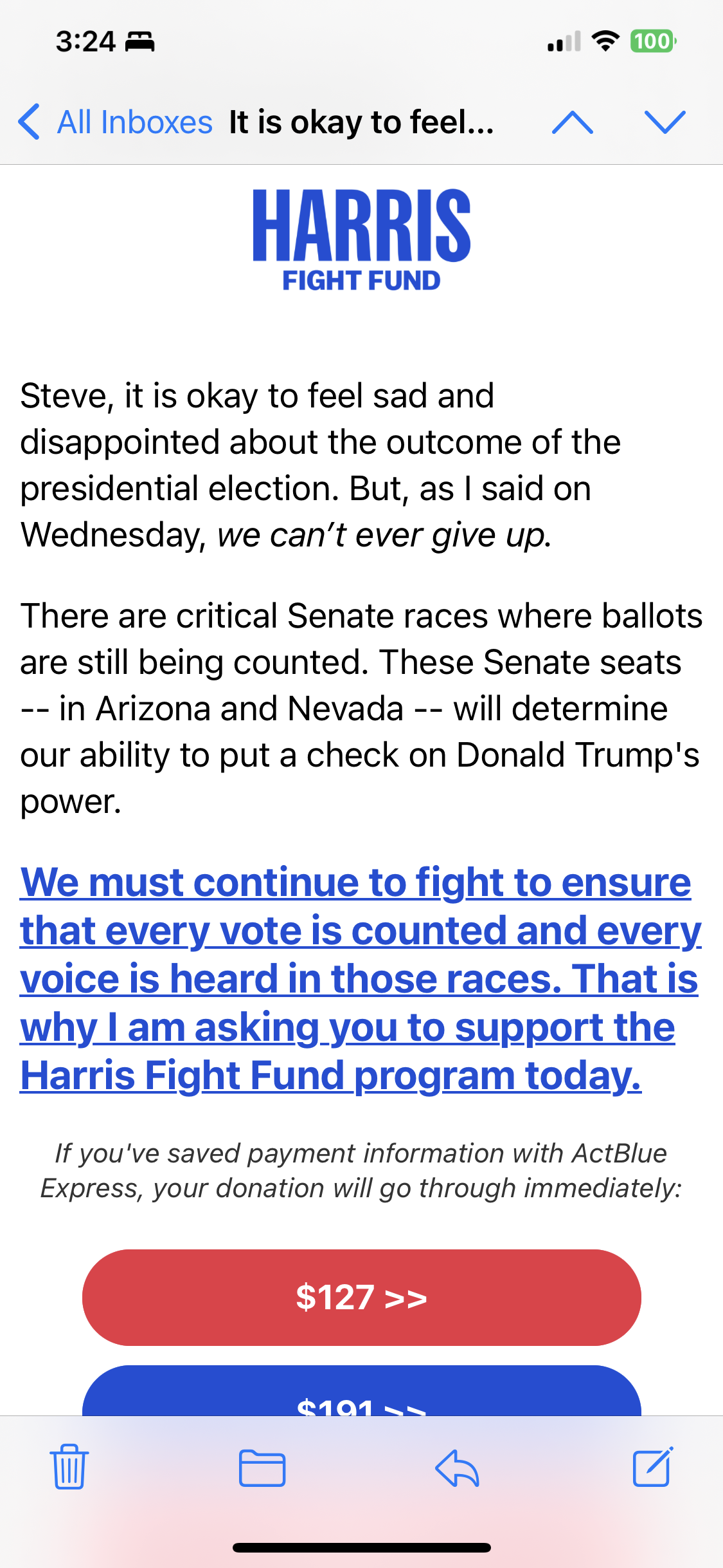 Screenshot of e-mail from the “Harris Fight Fund” beginning with
“Steve, it is okay to feel sad and disappointed about the outcome of the presidential election. But, as I said on Wednesday, we can’t ever give up.”
and ending
“If you've saved payment information with ActBlue Express, your donation will go through immediately”
followed by gigantic buttons to donate $127, $191, etc