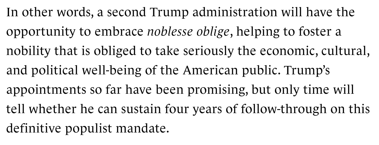 Text:
In other words, a second Trump administration will have the opportunity to embrace noblesse oblige, helping to foster a nobility that is obliged to take seriously the economic, cultural, and political well-being of the American public. Trump’s appointments so far have been promising, but only time will tell whether he can sustain four years of follow-through on this definitive populist mandate.