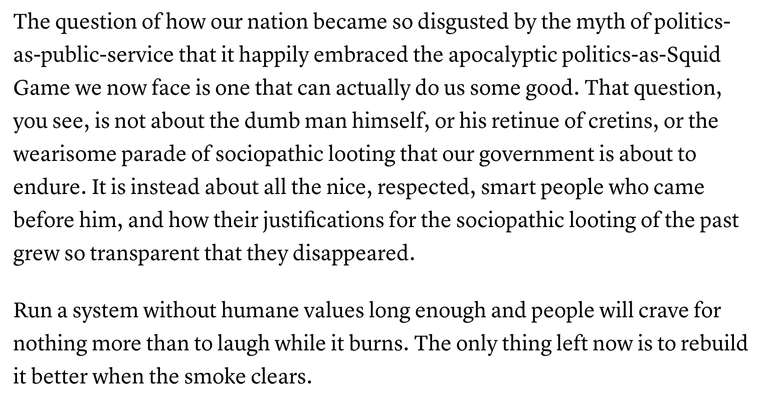 Text:
The question of how our nation became so disgusted by the myth of politics- as-public-service that it happily embraced the apocalyptic politics-as-Squid Game we now face is one that can actually do us some good. That question, you see, is not about the dumb man himself, or his retinue of cretins, or the wearisome parade of sociopathic looting that our government is about to endure. It is instead about all the nice, respected, smart people who came before him, and how their justifications for the sociopathic looting of the past grew so transparent that they disappeared.
Run a system without humane values long enough and people will crave for nothing more than to laugh while it burns. The only thing left now is to rebuild it better when the smoke clears.