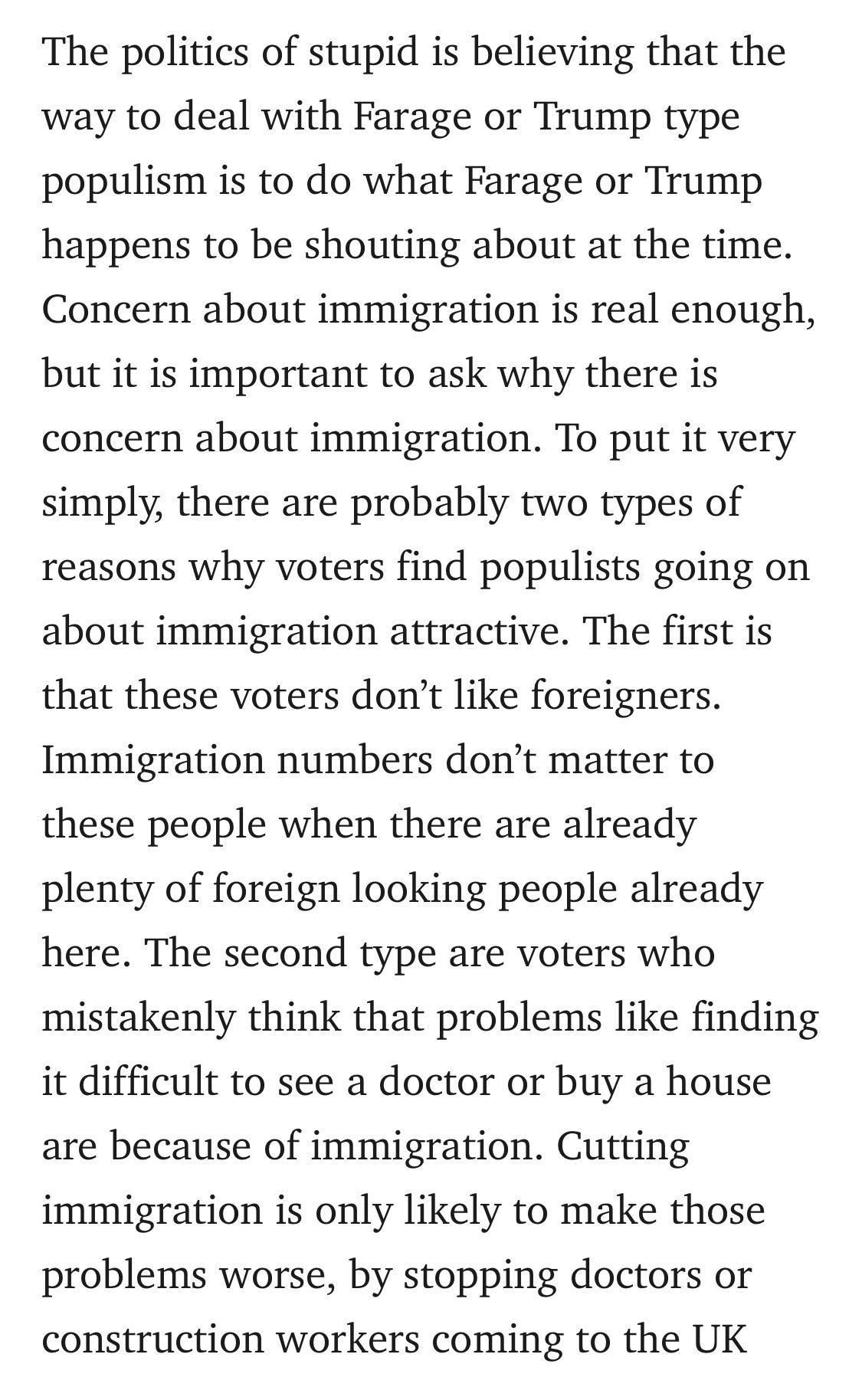 Text:
The politics of stupid is believing that the way to deal with Farage or Trump type populism is to do what Farage or Trump happens to be shouting about at the time. Concern about immigration is real enough, but it is important to ask why there is concern about immigration. To put it very simply, there are probably two types of reasons why voters find populists going on about immigration attractive. The first is that these voters don’t like foreigners. Immigration numbers don’t matter to these people when there are already plenty of foreign looking people already here. The second type are voters who mistakenly think that problems like finding it difficult to see a doctor or buy a house are because of immigration. Cutting immigration is only likely to make those problems worse, by stopping doctors or construction workers coming to the UK