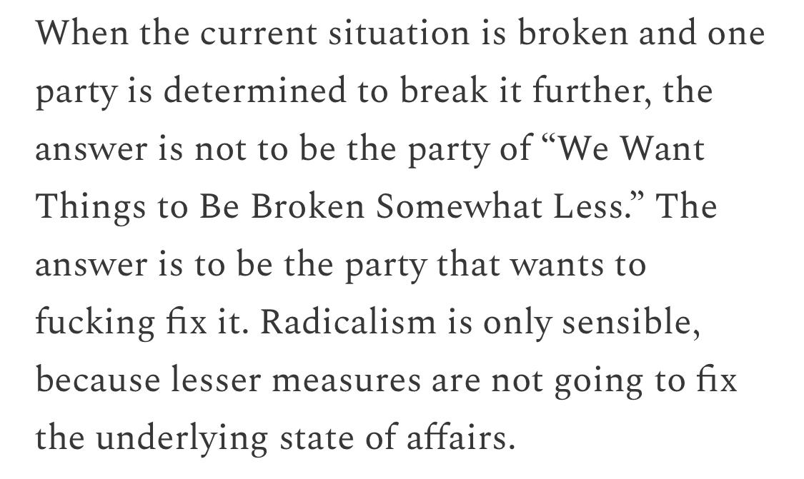 Text:
When the current situation is broken and one party is determined to break it further, the answer is not to be the party of “We Want Things to Be Broken Somewhat Less.” The answer is to be the party that wants to fucking fix it. Radicalism is only sensible, because lesser measures are not going to fix the underlying state of affairs.