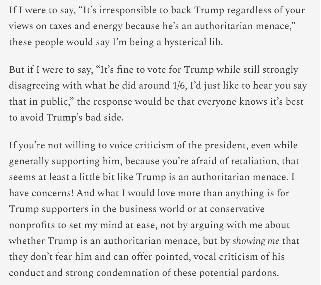 Text:
If I were to say, “It’s irresponsible to back Trump regardless of your views on taxes and energy because he’s an authoritarian menace,” these people would say I’m being a hysterical lib.
But if I were to say, “It’s fine to vote for Trump while still strongly disagreeing with what he did around 1/6, I’d just like to hear you say that in public,” the response would be that everyone knows it’s best to avoid Trump’s bad side.
If you’re not willing to voice criticism of the president, even while generally supporting him, because you’re afraid of retaliation, that seems at least a little bit like Trump is an authoritarian menace. I have concerns! And what I would love more than anything is for Trump supporters in the business world or at conservative nonprofits to set my mind at ease, not by arguing with me about whether Trump is an authoritarian menace, but by showing me that they don’t fear him and can offer pointed, vocal criticism of his conduct and strong condemnation of these potential pardons.