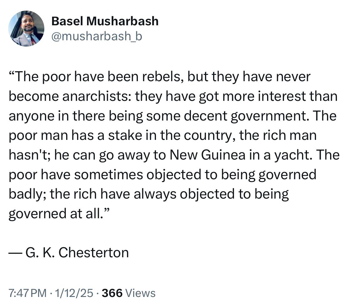 Screenshot of tweet by Basel Musharbash
“The poor have been rebels, but they have never become anarchists: they have got more interest than anyone in there being some decent government. The poor man has a stake in the country, the rich man hasn't; he can go away to New Guinea in a yacht. The poor have sometimes objected to being governed badly; the rich have always objected to being governed at all.”
–– G. K. Chesterton