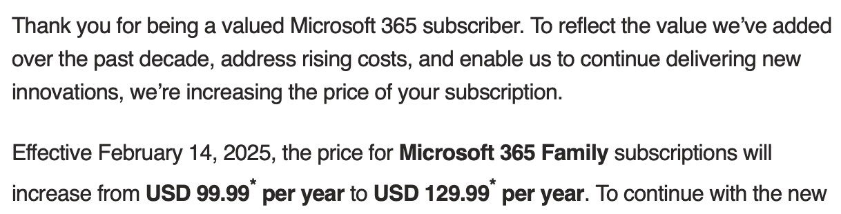 Text, an e-mail from Microsoft:
Thank you for being a valued Microsoft 365 subscriber. To reflect the value we’ve added over the past decade, address rising costs, and enable us to continue delivering new innovations, we’re increasing the price of your subscription.
Effective February 14, 2025, the price for Microsoft 365 Family subscriptions will increase from USD 99.99* per year to USD 129.99* per year.