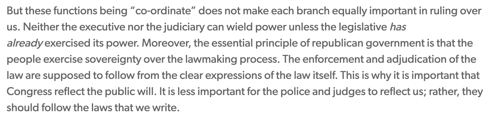 Text:
But these functions being “co-ordinate” does not make each branch equally important in ruling over us. Neither the executive nor the judiciary can wield power unless the legislative has already exercised its power. Moreover, the essential principle of republican government is that the people exercise sovereignty over the lawmaking process. The enforcement and adjudication of the law are supposed to follow from the clear expressions of the law itself. This is why it is important that Congress reflect the public will. It is less important for the police and judges to reflect us; rather, they should follow the laws that we write.