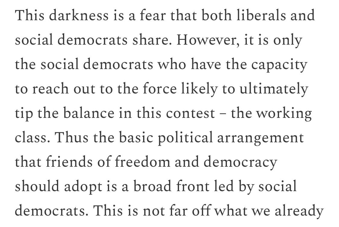 Text:
This darkness is a fear that both liberals and social democrats share. However, it is only the social democrats who have the capacity to reach out to the force likely to ultimately tip the balance in this contest - the working class. Thus the basic political arrangement that friends of freedom and democracy should adopt is a broad front led by social democrats.