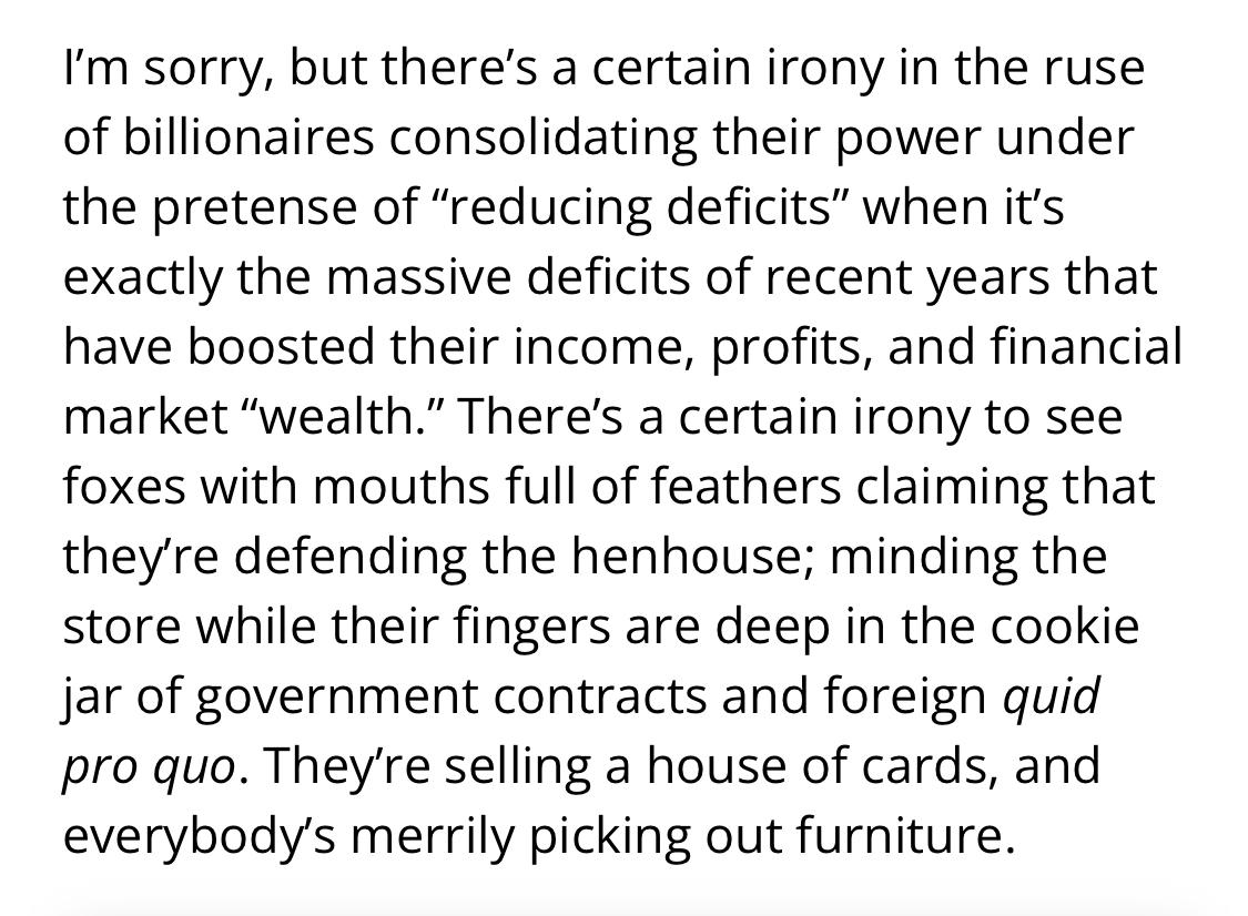Text:
I’m sorry, but there’s a certain irony in the ruse of billionaires consolidating their power under the pretense of “reducing deficits” when it’s exactly the massive deficits of recent years that have boosted their income, profits, and financial market “wealth.” There’s a certain irony to see foxes with mouths full of feathers claiming that they’re defending the henhouse; minding the store while their fingers are deep in the cookie jar of government contracts and foreign quid pro quo. They’re selling a house of cards, and everybody’s merrily picking out furniture.