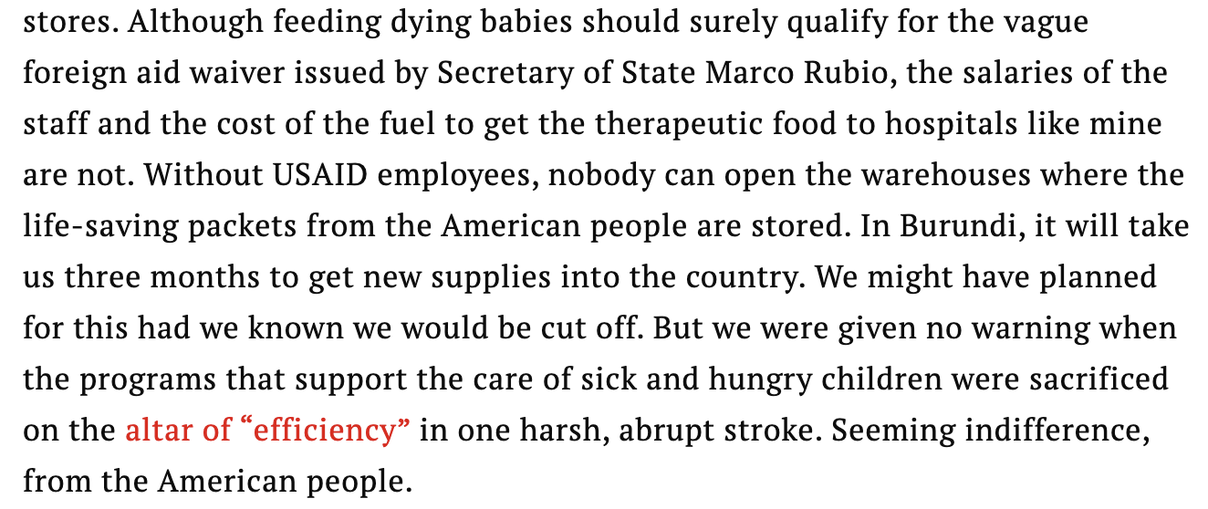 Text:
Although feeding dying babies should surely qualify for the vague foreign aid waiver issued by Secretary of State Marco Rubio, the salaries of the staff and the cost of the fuel to get the therapeutic food to hospitals like mine are not. Without USAID employees, nobody can open the warehouses where the life-saving packets from the American people are stored. In Burundi, it will take us three months to get new supplies into the country. We might have planned for this had we known we would be cut off. But we were given no warning when the programs that support the care of sick and hungry children were sacrificed on the altar of “efficiency” in one harsh, abrupt stroke. Seeming indifference, from the American people.