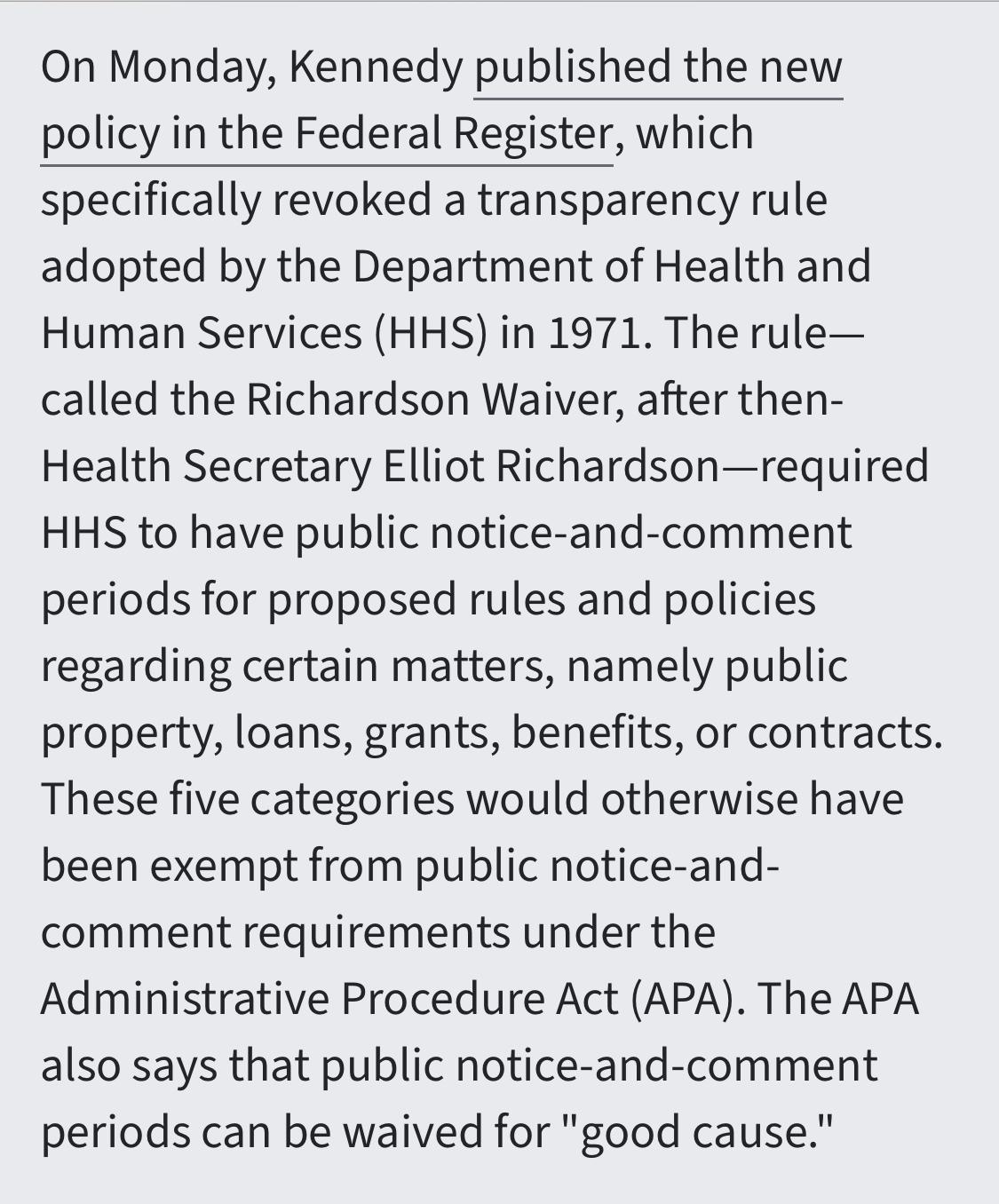 Text:
On Monday, Kennedy published the new policy in the Federal Register, which specifically revoked a transparency rule adopted by the Department of Health and Human Services (HHS) in 1971. The rule—called the Richardson Waiver, after then-Health Secretary Elliot Richardson—required HHS to have public notice-and-comment periods for proposed rules and policies regarding certain matters, namely public property, loans, grants, benefits, or contracts. These five categories would otherwise have been exempt from public notice-and-comment requirements under the Administrative Procedure Act (APA). The APA also says that public notice-and-comment periods can be waived for