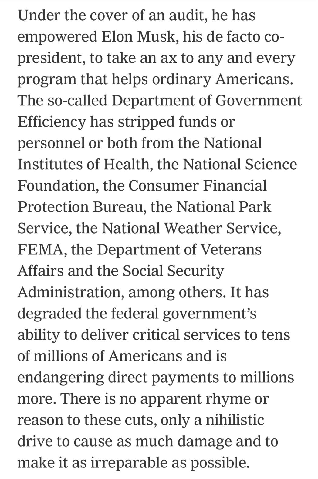 Text:
Under the cover of an audit, he has empowered Elon Musk, his de facto co-president, to take an ax to any and every program that helps ordinary Americans. The so-called Department of Government Efficiency has stripped funds or personnel or both from the National Institutes of Health, the National Science Foundation, the Consumer Financial Protection Bureau, the National Park Service, the National Weather Service, FEMA, the Department of Veterans Affairs and the Social Security Administration, among others. It has degraded the federal government's ability to deliver critical services to tens of millions of Americans and is endangering direct payments to millions more. There is no apparent rhyme or reason to these cuts, only a nihilistic drive to cause as much damage and to make it as irreparable as possible.