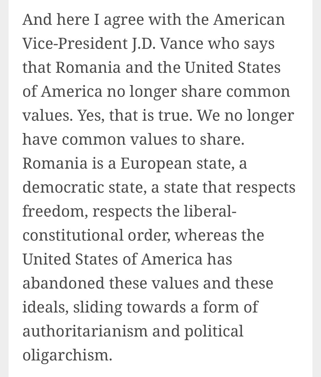 Text:
And here I agree with the American Vice-President J.D. Vance who says that Romania and the United States of America no longer share common values. Yes, that is true. We no longer have common values to share. Romania is a European state, a democratic state, a state that respects freedom, respects the liberal-constitutional order, whereas the United States of America has abandoned these values and these ideals, sliding towards a form of authoritarianism and political oligarchism.