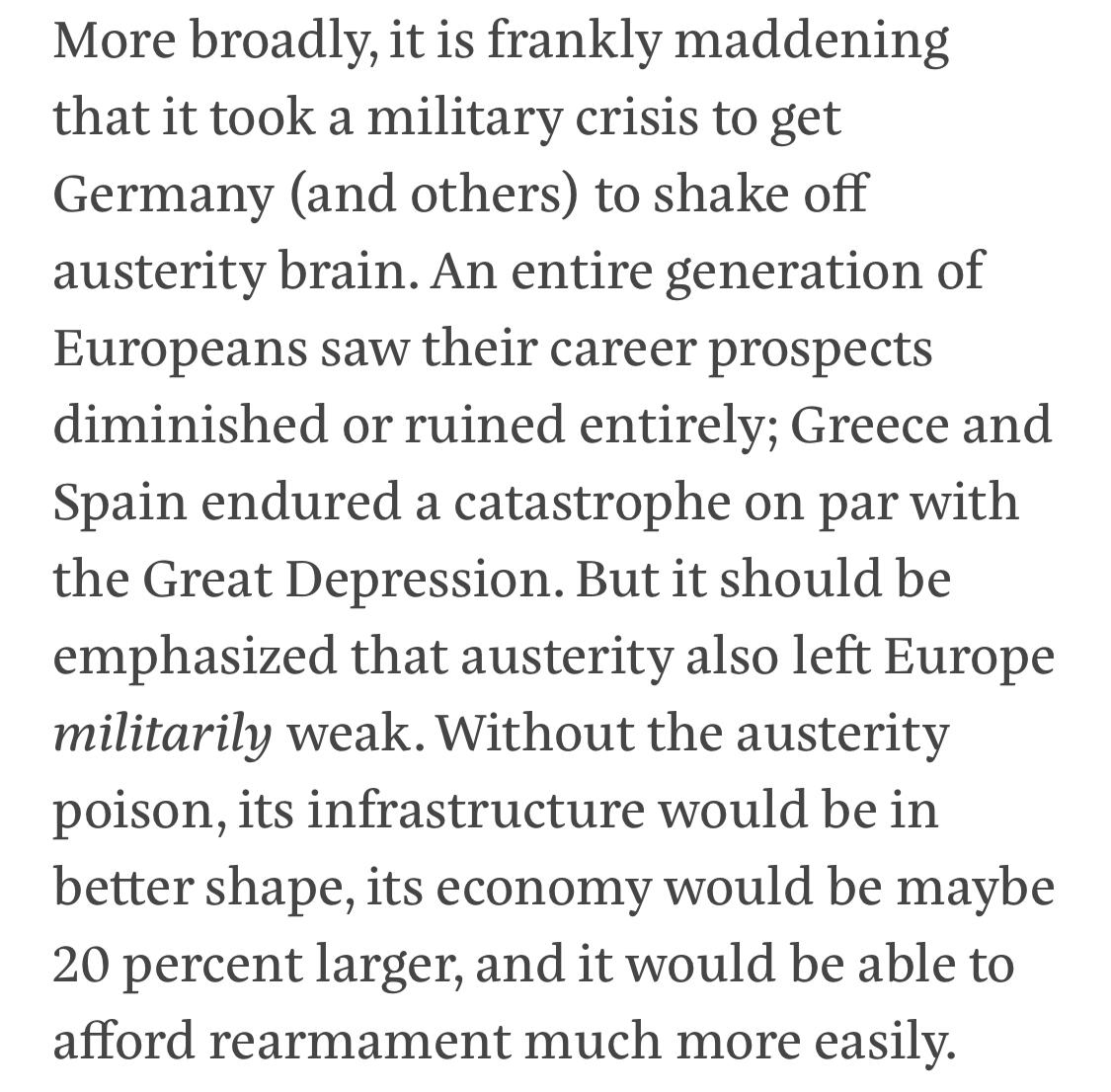 Text:
More broadly, it is frankly maddening that it took a military crisis to get Germany (and others) to shake off austerity brain. An entire generation of Europeans saw their career prospects diminished or ruined entirely; Greece and Spain endured a catastrophe on par with the Great Depression. But it should be emphasized that austerity also left Europe militarily weak. Without the austerity poison, its infrastructure would be in better shape, its economy would be maybe 20 percent larger, and it would be able to afford rearmament much more easily.