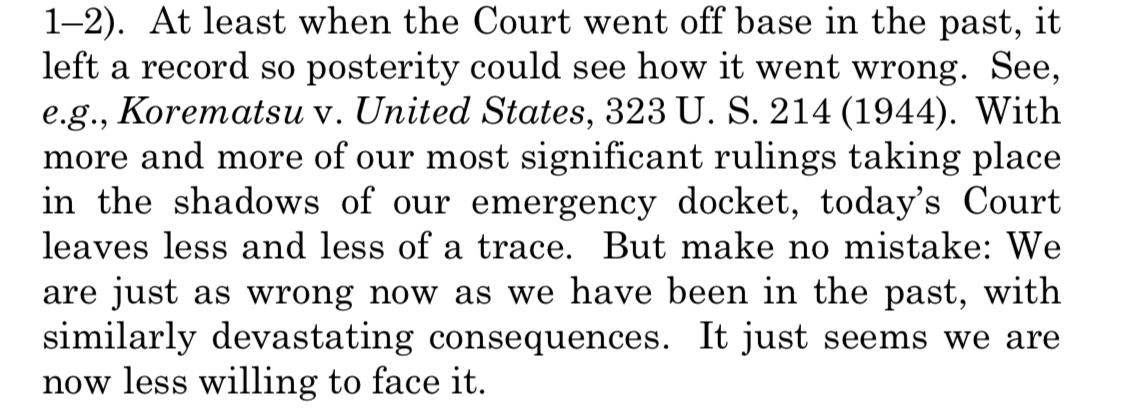 Text:
At least when the Court went off base in the past, it left a record so posterity could see how it went wrong. See, e.g., Korematsu v. United States, 323 U. S. 214 (1944). With more and more of our most significant rulings taking place in the shadows of our emergency docket, today's Court leaves less and less of a trace. But make no mistake: We are just as wrong now as we have been in the past, with similarly devastating consequences. It just seems we are now less willing to face it.