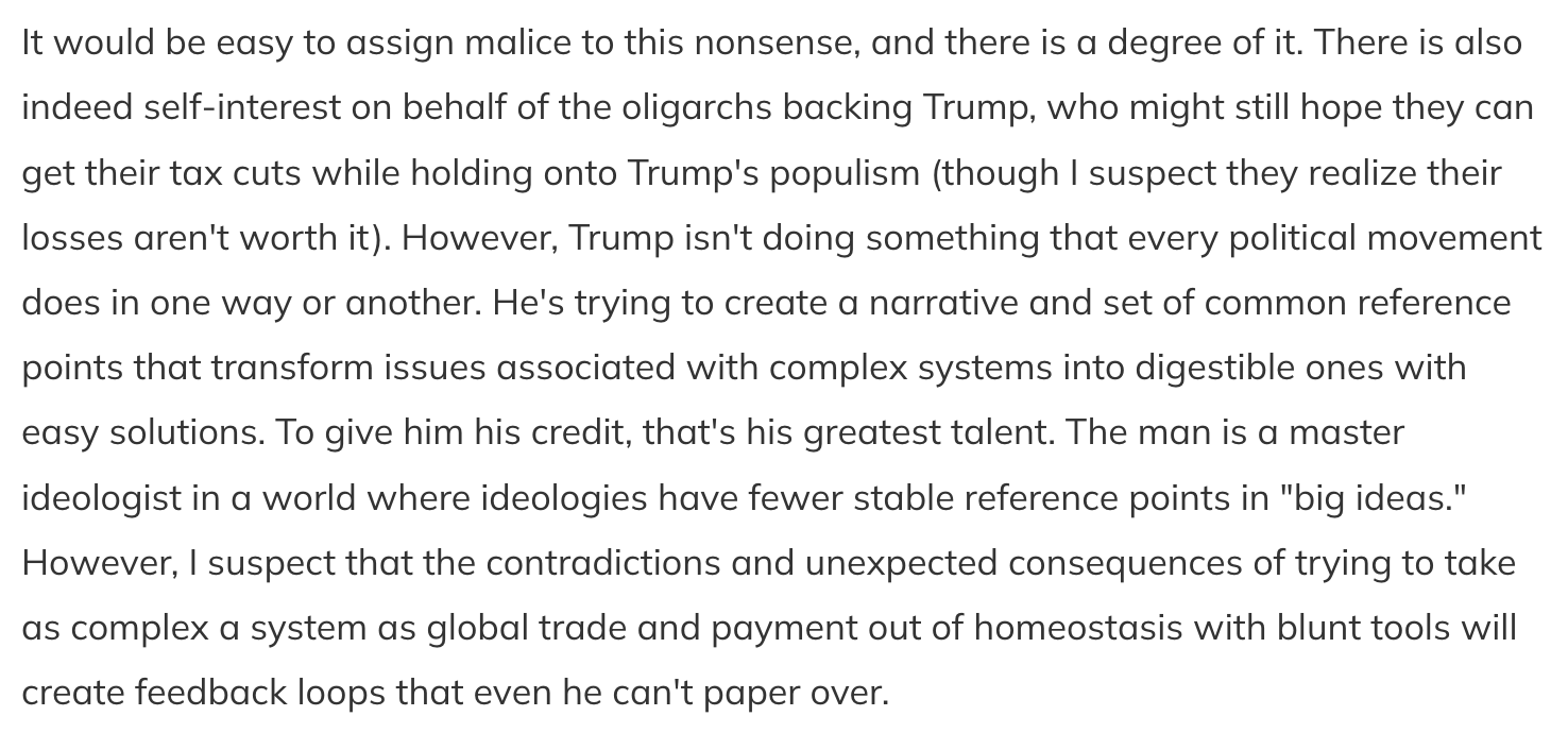 Text:
It would be easy to assign malice to this nonsense, and there is a degree of it. There is also indeed self-interest on behalf of the oligarchs backing Trump, who might still hope they can get their tax cuts while holding onto Trump's populism (though I suspect they realize their losses aren't worth it). However, Trump isn't doing something that every political movement does in one way or another. He's trying to create a narrative and set of common reference points that transform issues associated with complex systems into digestible ones with easy solutions. To give him his credit, that's his greatest talent. The man is a master ideologist in a world where ideologies have fewer stable reference points in