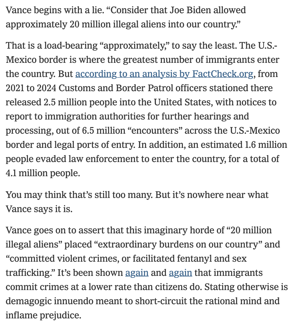 Text:
Vance begins with a lie. “Consider that Joe Biden allowed approximately 20 million illegal aliens into our country.”
That is a load-bearing “approximately,” to say the least. The U.S.-Mexico border is where the greatest number of immigrants enter the country. But according to an analysis by FactCheck.org, from 2021 to 2024 Customs and Border Patrol officers stationed there released 2.5 million people into the United States, with notices to report to immigration authorities for further hearings and processing, out of 6.5 million “encounters” across the U.S.-Mexico border and legal ports of entry. In addition, an estimated 1.6 million people evaded law enforcement to enter the country, for a total of 4.1 million people.
You may think that’s still too many. But it’s nowhere near what Vance says it is.
Vance goes on to assert that this imaginary horde of “20 million illegal aliens” placed “extraordinary burdens on our country” and “committed violent crimes, or facilitated fentanyl and sex trafficking.” It’s been shown again and again that immigrants commit crimes at a lower rate than citizens do. Stating otherwise is demagogic innuendo meant to short-circuit the rational mind and inflame prejudice.