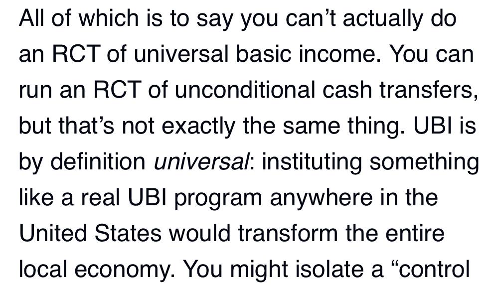 Text:
All of which is to say you can't actually do an RCT of universal basic income. You can run an RCT of unconditional cash transfers, but that's not exactly the same thing. UBl is by definition universal: instituting something like a real UBI program anywhere in the United States would transform the entire local economy.